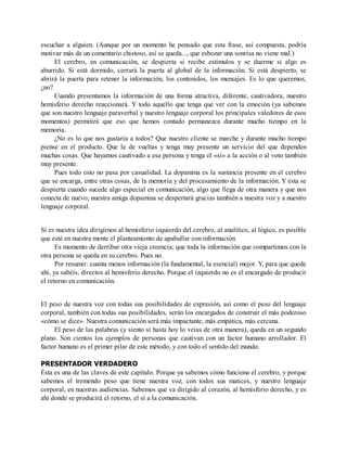 escuchar a alguien. (Aunque por un momento he pensado que esta frase, así compuesta, podría
motivar más de un comentario chistoso, así se queda..., que esbozar una sonrisa no viene mal.)
El cerebro, en comunicación, se despierta si recibe estímulos y se duerme si algo es
aburrido. Si está dormido, cerrará la puerta al global de la información. Si está despierto, se
abrirá la puerta para retener la información, los contenidos, los mensajes. Es lo que queremos,
¿no?
Cuando presentamos la información de una forma atractiva, diferente, cautivadora, nuestro
hemisferio derecho reaccionará. Y todo aquello que tenga que ver con la emoción (ya sabemos
que son nuestro lenguaje paraverbal y nuestro lenguaje corporal los principales valedores de esos
momentos) permitirá que eso que hemos contado permanezca durante mucho tiempo en la
memoria.
¿No es lo que nos gustaría a todos? Que nuestro cliente se marche y durante mucho tiempo
piense en el producto. Que le de vueltas y tenga muy presente un servicio del que dependen
muchas cosas. Que hayamos cautivado a esa persona y tenga el «sí» a la acción o al voto también
muy presente.
Pues todo esto no pasa por casualidad. La dopamina es la sustancia presente en el cerebro
que se encarga, entre otras cosas, de la memoria y del procesamiento de la información. Y ésta se
despierta cuando sucede algo especial en comunicación, algo que llega de otra manera y que nos
conecta de nuevo; nuestra amiga dopamina se despertará gracias también a nuestra voz y a nuestro
lenguaje corporal.
Si es nuestra idea dirigirnos al hemisferio izquierdo del cerebro, al analítico, al lógico, es posible
que esté en nuestra mente el planteamiento de apabullar con información
Es momento de derribar otra vieja creencia; que toda la información que compartimos con la
otra persona se queda en su cerebro. Pues no.
Por resumir: cuanta menos información (la fundamental, la esencial) mejor. Y, para que quede
ahí, ya sabéis, directos al hemisferio derecho. Porque el izquierdo no es el encargado de producir
el retorno en comunicación.
El peso de nuestra voz con todas sus posibilidades de expresión, así como el peso del lenguaje
corporal, también con todas sus posibilidades, serán los encargados de construir el más poderoso
«cómo se dice». Nuestra comunicación será más impactante, más empática, más cercana.
El peso de las palabras (y siento si hasta hoy lo veías de otra manera), queda en un segundo
plano. Son cientos los ejemplos de personas que cautivan con un factor humano arrollador. El
factor humano es el primer pilar de este método, y con todo el sentido del mundo.
PRESENTADOR VERDADERO
Ésta es una de las claves de este capítulo. Porque ya sabemos cómo funciona el cerebro, y porque
sabemos el tremendo peso que tiene nuestra voz, con todos sus matices, y nuestro lenguaje
corporal, en nuestras audiencias. Sabemos que va dirigido al corazón, al hemisferio derecho, y es
ahí donde se producirá el retorno, el sí a la comunicación.
 