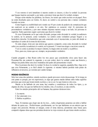 Y ese retorno sí será inmediato si nuestro orador es sincero, si dice la verdad. La persona
que busque inspirar, persuadir y, por tanto, convencer tiene que decir la verdad, siempre.
Porque serán muchas las palabras, las frases, los textos que están escritos en un papel. Pero
no están diseñados para ser leídos. Es decir, no sentiré a esa persona más o menos verdadera
leyendo ese texto.
Como llegará su credibilidad será viendo ese 93 por ciento de poderío de comunicación que
me cautivará en un sentido o en otro. Ser auténticos es esencial, vital. Si ejercemos de
presentadores verdaderos, y por unos minutos dejamos nuestro cargo a un lado, las personas te
seguirán. Todos queremos seguir a personas que dicen la verdad.
Si crees firmemente en lo que estás diciendo, porque estás diciendo la verdad, tu audiencia
lo sentirá, no lo pensará, como verdadero. Lo sentirá como verdadero porque llegará a su
hemisferio derecho. Un hemisferio que está conectado con el inconsciente, es justo ahí donde se
reproduce el centro de la toma de decisiones.
Si estás alegre, triste por una noticia que quieres compartir, como estás diciendo la verdad
sobre esa cuestión, tu audiencia lo sentirá, no lo pensará. Y estará tan alegre o tan triste como tú.
Y así es como se produce la mayor sintonía, la magia entre un orador y su público.
Pero, para eso, tienes que ser, siempre, un presentador verdadero.
Cuando pregunté a Dan Roam sobre los tres pasos que consideraba clave para hacer una
Presentac10n, me contestó lo siguiente, y en este orden: decir la verdad, contar una historia y
dibujar (no podía faltar esta clave tratándose del padre del pensamiento visual).
Pero la primera fue decir la verdad. Si dices la verdad te seguirán, apuntaba Dan. Algo en lo
que creo firmemente, y es fácil añadir lo siguiente: si mientes habrás perdido todo poder de
influencia en terceros, ya veremos por cuánto tiempo.
MIEDO ESCÉNICO
Sólo leer estas dos palabras «miedo escénico» puede provocar cierto desasosiego. Si lo traigo en
este punto es porque, por mi experiencia, es algo que genera mucho debate entre todas aquellas
personas que creen que tienen miedo escénico, y no es así. Lo que tienen es otra cosa.
Mucho se ha hablado de este tema, hay estudios y estadísticas de todos los tipos, y, en
algunas de ellas, las que nos hablan de los miedos, éste, el escénico, es una estrella.
Entre los miedos principales del ser humano, hay quienes destacan éstos:
1. La muerte.
2. Ser enterrado vivo.
3. Hablar en público.
Vaya. Si tenemos que elegir uno de los tres..., todos elegiríamos ponernos un ratito a hablar
delante de quien sea... Preferiríamos, posiblemente, ser los que hablamos en un entierro que no
ocupar otra posición. Bromas al margen, como el tema interesa, permíteme unas líneas para
compartir algunas ideas que nos permitan desterrar tu vieja creencia de que tienes miedo escénico.
 