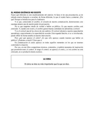 EL MIEDO ESCÉNICO NO EXISTE
Fijaos qué diferente es este encabezamiento del anterior. Si fuese el de una presentación, ya de
entrada estaría dispuesto a escuchar, de forma diferente, lo que el orador fuera a contarme. ¿Por
qué? Porque es beneficioso para la Audiencia.
Y es que, conociendo el cerebro, el corazón de nuestra comunicación, desterraremos este
enemigo número uno de nuestro poder de persuasión.
No es que tengamos miedo de verdad a hablar en público. Es que nuestro cerebro está
estresado. Y, cuando esto ocurre, el cerebro genera buenas cantidades de adrenalina y cortisol.
Y es el cortisol una de las claves de este análisis. El cortisol afectará a nuestra capacidad de
aprendizaje, especialmente a la capacidad de recordar. Esta segunda función, si se ve involucrada,
puede influir de forma notable en nuestra intervención.
Pero ¿por qué aparece el estrés? ¿Es que sólo aparece cuando tenemos que hablar en
público? ¿Podemos evitarlo? Claro que sí.
En comunicación el estrés aparece en todas aquellos momentos en los que no tenemos
controlada la situación.
Por eso, en este libro compartimos técnicas, contenidos, y también momentos de inspiración
que permitirán tener el control. Si tengo el control, no aparece el estrés, y si mi cerebro no está
estresado, no se producirá miedo escénico.
LA IDEA
El cómo se dice es más importante que lo que se dice.
 