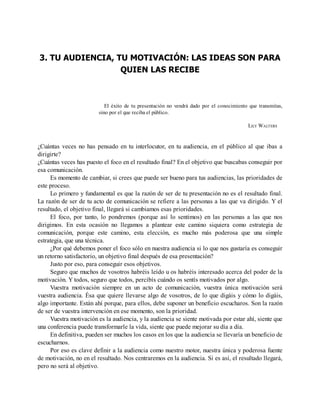 3. TU AUDIENCIA, TU MOTIVACIÓN: LAS IDEAS SON PARA
QUIEN LAS RECIBE
El éxito de tu presentación no vendrá dado por el conocimiento que transmitas,
sino por el que reciba el público.
LILY WALTERS
¿Cuántas veces no has pensado en tu interlocutor, en tu audiencia, en el público al que ibas a
dirigirte?
¿Cuántas veces has puesto el foco en el resultado final? En el objetivo que buscabas conseguir por
esa comunicación.
Es momento de cambiar, si crees que puede ser bueno para tus audiencias, las prioridades de
este proceso.
Lo primero y fundamental es que la razón de ser de tu presentación no es el resultado final.
La razón de ser de tu acto de comunicación se refiere a las personas a las que va dirigido. Y el
resultado, el objetivo final, llegará si cambiamos esas prioridades.
El foco, por tanto, lo pondremos (porque así lo sentimos) en las personas a las que nos
dirigimos. En esta ocasión no llegamos a plantear este camino siquiera como estrategia de
comunicación, porque este camino, esta elección, es mucho más poderosa que una simple
estrategia, que una técnica.
¿Por qué debemos poner el foco sólo en nuestra audiencia si lo que nos gustaría es conseguir
un retorno satisfactorio, un objetivo final después de esa presentación?
Justo por eso, para conseguir esos objetivos.
Seguro que muchos de vosotros habréis leído u os habréis interesado acerca del poder de la
motivación. Y todos, seguro que todos, percibís cuándo os sentís motivados por algo.
Vuestra motivación siempre en un acto de comunicación, vuestra única motivación será
vuestra audiencia. Ésa que quiere llevarse algo de vosotros, de lo que digáis y cómo lo digáis,
algo importante. Están ahí porque, para ellos, debe suponer un beneficio escucharos. Son la razón
de ser de vuestra intervención en ese momento, son la prioridad.
Vuestra motivación es la audiencia, y la audiencia se siente motivada por estar ahí, siente que
una conferencia puede transformarle la vida, siente que puede mejorar su día a día.
En definitiva, pueden ser muchos los casos en los que la audiencia se llevaría un beneficio de
escucharnos.
Por eso es clave definir a la audiencia como nuestro motor, nuestra única y poderosa fuente
de motivación, no en el resultado. Nos centraremos en la audiencia. Si es así, el resultado llegará,
pero no será al objetivo.
 