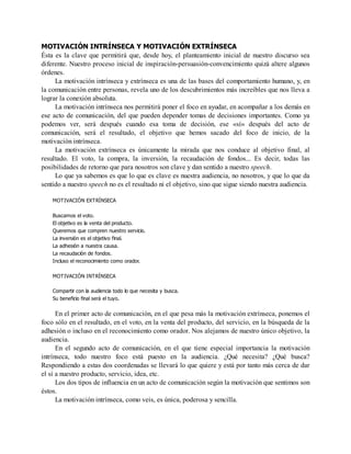 MOTIVACIÓN INTRÍNSECA Y MOTIVACIÓN EXTRÍNSECA
Ésta es la clave que permitirá que, desde hoy, el planteamiento inicial de nuestro discurso sea
diferente. Nuestro proceso inicial de inspiración-persuasión-convencimiento quizá altere algunos
órdenes.
La motivación intrínseca y extrínseca es una de las bases del comportamiento humano, y, en
la comunicación entre personas, revela uno de los descubrimientos más increíbles que nos lleva a
lograr la conexión absoluta.
La motivación intrínseca nos permitirá poner el foco en ayudar, en acompañar a los demás en
ese acto de comunicación, del que pueden depender tomas de decisiones importantes. Como ya
podemos ver, será después cuando esa toma de decisión, ese «sí» después del acto de
comunicación, será el resultado, el objetivo que hemos sacado del foco de inicio, de la
motivación intrínseca.
La motivación extrínseca es únicamente la mirada que nos conduce al objetivo final, al
resultado. El voto, la compra, la inversión, la recaudación de fondos... Es decir, todas las
posibilidades de retorno que para nosotros son clave y dan sentido a nuestro speech.
Lo que ya sabemos es que lo que es clave es nuestra audiencia, no nosotros, y que lo que da
sentido a nuestro speech no es el resultado ni el objetivo, sino que sigue siendo nuestra audiencia.
MOTIVACIÓN EXTRÍNSECA
Buscamos el voto.
El objetivo es la venta del producto.
Queremos que compren nuestro servicio.
La inversión es el objetivo final.
La adhesión a nuestra causa.
La recaudación de fondos.
Incluso el reconocimiento como orador.
MOTIVACIÓN INTRÍNSECA
Compartir con la audiencia todo lo que necesita y busca.
Su beneficio final será el tuyo.
En el primer acto de comunicación, en el que pesa más la motivación extrínseca, ponemos el
foco sólo en el resultado, en el voto, en la venta del producto, del servicio, en la búsqueda de la
adhesión o incluso en el reconocimiento como orador. Nos alejamos de nuestro único objetivo, la
audiencia.
En el segundo acto de comunicación, en el que tiene especial importancia la motivación
intrínseca, todo nuestro foco está puesto en la audiencia. ¿Qué necesita? ¿Qué busca?
Respondiendo a estas dos coordenadas se llevará lo que quiere y está por tanto más cerca de dar
el sí a nuestro producto, servicio, idea, etc.
Los dos tipos de influencia en un acto de comunicación según la motivación que sentimos son
éstos.
La motivación intrínseca, como veis, es única, poderosa y sencilla.
 