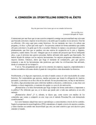 4. CONEXIÓN 10: STORYTELLING DIRECTO AL ÉXITO
Hoy día, para tener éxito tienes que ser un contador de historias.
RICHARD BRANSON
(consejero delegado de Virgin)
Comencemos por una frase que en una ocasión compartió conmigo una personalidad muy relevante
que buscada convencer, inspirar en un discurso y me pidió que le ayudase en ese proceso. Ésta fue
su reflexión: «No estoy aquí para contar historias». En ese momento me vino a la cabeza una
pregunta, y la hice: «¿Para qué estás aquí?». Esa persona contestó de forma automática que estaba
allí para convencer a la gente que le iba a escuchar. Entonces le expuse a esa persona el siguiente
planteamiento, que hizo que se quedase con una sonrisa de aceptación en la cara y, digamos,
pensativa, cuanto menos. Era este: «Imagino que en el camino del proyecto que llevas trabajando
años, y que el próximo mes quieres presentar, habrás utilizado todo aquello que funcionaba. No
habrás dejado de trabajar con las mejores herramientas, los mejores programas informáticos, los
mejores talentos. Entonces, ahora que llega el momento de comunicarlo, ¿por qué quieres
renunciar a una de las herramientas más poderosas que todas las civilizaciones han utilizado,
desde el comienzo de los tiempos?».
Y así es. Nos preguntamos por qué en los entornos de empresa, negocios, emprendimiento e
incluso en ámbitos relevantes desde el punto de vista político están denostadas las historias.
Posiblemente, y lo digo por experiencia, no todo el mundo conoce el valor incalculable de contar
historias. Por sorprendente que parezca, muchas personas que tienen la obligación de inspirar,
persuadir y convencer en su día a día no las utilizan. En sus presentaciones, no hay ni una historia.
Ya sabéis, digo presentaciones para referirme también a discursos, conferencias, a una clase con
alumnos, a clases magistrales, a reuniones de equipo o a speechs de motivación.
¿Renunciarías a la única herramienta que llega siempre de forma cautivadora e impactante a
tu público? Por diferente que sea, es la única que puede unir a toda una audiencia en un sólo
mensaje.
¿Renunciarías ahora? ¿Y si, además, te dijese que, como ocurre con muchos de los
contenidos que vamos a compartir en este viaje con el método Presentac10n, está demostrado
científicamente?
Los seres humanos adquirimos nuevos aprendizajes y conocimientos a través de los sentidos.
Según la programación neurolingüística (PNL) entendemos el mundo a través de nuestros sentidos,
y todos tenemos un sentido más desarrollado que otro; un canal sensitivo que será decisivo para
entender el mundo.
 