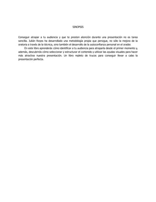 SINOPSIS
Conseguir atrapar a tu audiencia y que te presten atención durante una presentación no es tarea
sencilla. Julián Reyes ha desarrollado una metodología propia que persigue, no sólo la mejora de la
oratoria a través de la técnica, sino también el desarrollo de la autoconfianza personal en el orador.
En este libro aprenderás cómo identificar a tu audiencia para atraparla desde el primer momento y,
además, descubrirás cómo seleccionar y estructurar el contenido y utilizar las ayudas visuales para hacer
más atractiva nuestra presentación. Un libro repleto de trucos para conseguir llevar a cabo la
presentación perfecta.
 