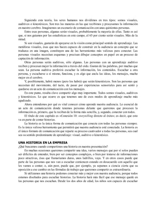 Siguiendo esta teoría, los seres humanos nos dividimos en tres tipos: somos visuales,
auditivos o kinestésicos. Son tres las maneras en las que recibimos y procesamos la información
en nuestro cerebro. Imaginemos un escenario de comunicación con unas quinientas personas.
Entre esas personas, algunas serán visuales, probablemente la mayoría de ellas. Tanto es así
que, si nos guiamos por las estadísticas en este campo, el 65 por ciento serán visuales. Más de la
mitad.
Si son visuales, gustarán de apoyarse en la visión como principal sentido de aprendizaje. Las
metáforas visuales, ésas que nos hacen capaces de construir en la audiencia un concepto que se
traduzca en una imagen, constituyen una de las herramientas más valiosas para conectar. Las
personas visuales necesitan esquemas y precisan dibujar conceptos en papel en un proceso de
captación de información.
Otras personas serán auditivas, sólo algunas. Las personas con un aprendizaje auditivo
reciben y procesan mejor la información a través del oído. Gustan de las palabras, por muchas que
sean. La persona auditiva preferirá escuchar la información, los contenidos. Escuchar a otra
persona, y escucharse a sí mismo, funciona, y es algo que ancla las ideas, los mensajes, mucho
mejor en el cerebro.
Y, posiblemente, habrá menos (pero los habrá) que serán kinestésicos. Son las personas que
necesitan del movimiento, del tacto, de pasar por experiencias sensoriales para así sentir y
quedarse en un acto de comunicación con los mensajes.
En este punto, resulta clave compartir algo muy importante. Todos somos visuales, auditivos
y kinestésicos. Lo que ocurre es que tenemos uno de esos modos de aprendizaje mucho más
agudizado.
Ahora entendemos por qué es vital conocer cómo aprende nuestra audiencia. Lo esencial de
un acto de comunicación donde tenemos personas delante que queremos que procesen la
información es, primero, que la reciban de la forma más sencilla, y, segundo, conectar con todos.
El título de este capítulo es «Conexión 10: storytelling directo al éxito»; es decir, que esto
va en parte de contar historias.
La historia es la única forma de comunicación que conecta con todas las personas siempre.
Es la única valiosa herramienta que permitirá que nuestra audiencia esté conectada. La historia es
el único formato de comunicación que reparte su proceso cautivador a todas las personas, sea cual
sea su sentido predominante de aprendizaje: visual, auditivo o kinestésico.
UNA HISTORIA EN LA EMPRESA
¿Qué buscamos cuando compartimos una historia en nuestra presentación?
En muchas ocasiones queremos compartir una idea, varios mensajes que por sí solos pueden
ser difíciles de entender, bien por ser conceptos complejos, o bien por tratarse de informaciones
poco atractivas, ésas que llamaríamos duras, unos ladrillos, vaya. Y en otros casos puede que
parte de las personas que nos van a escuchar comiencen estando en desacuerdo con aquello que
les vamos a contar; o, aún peor, puede que, por ejemplo, ya sepamos a ciencia cierta que su
oposición a ese cambio en las fórmulas de trabajo que queremos compartir es extraordinaria.
Si utilizamos una historia podemos conectar más y mejor con nuestra audiencia, porque todos
estamos diseñados para escuchar historias. La historia hará más fácil que ese mensaje quede en
las personas que nos escuchan. Desde los dos años de edad, los niños son capaces de escuchar
 