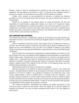 historias, cuentos, y hasta de aprendérselos de memoria en muy poco tiempo. ¿Qué pasa si
cambiamos sólo una palabra en un cuento? La niña o el niño que en ese momento escucha la
historia nos corregirá. «Es una fortaleza, no un castillo», dirá al instante de escucharlo.
Cuántas veces, después de una presentación, las personas se marchan tras habernos
escuchado y no sólo no recuerdan nuestro discurso entero, sino que no sabrían ni decir cuál es la
idea principal.
Pensad por un momento en que algunas partes de vuestra presentación, que han sido
transmitidas en «modo historia», queden para siempre en la mente, en el corazón de vuestras
audiencias. Tal planteamiento es increíble, por poderoso. Éste es uno de los grandes secretos de la
comunicación, y lo tenemos al alcance de la mano. Todos tenemos, conocemos, o podemos buscar
historias que contar y que atrapen a nuestro interlocutor, que produzcan una conexión. Enseguida
veremos dónde y cómo construir estas historias.
LES CONTARÉ UNA HISTORIA
En un instante desvelaremos y compartiremos algunas de las fórmulas para construir historias que
conectarán con todas y cada una de las personas que tengamos delante. Con todas. No se puede
pedir más.
Ahora es momento de facilitaros un truco. Hay muchos trucos de comunicación, efectivos y
sencillos, que sirven para marcar la diferencia con aquellos que no ponen la comunicación en su
agenda, que no le dan importancia y que, por tanto, no la trabajan. Si trabajas lo que muchos
llaman storytelling (a mí me gusta más denominarlo «contar historias»), serás sencillamente mejor
comunicador.
Estás en medio de tu presentación, compartiendo sin duda contenidos muy atractivos, pero
que no llegan. (Por cierto, un contenido sesudo entregado de forma cautivadora, con una historia,
llegará siempre mejor. Conectará más que un contenido que en sí mismo es una alegría para los
sentidos pero es expresado desde todas las perspectivas posibles del factor humano de forma
aburrida, sin energía y sin pasión.) Pensemos que estamos en este punto. Aburrimos, no tenemos
energía y tampoco pasión. Pero, después de leer este libro, al día siguiente piensas que sería
bueno incorporar una historia. ¿Por qué no?
Todos podemos probar esta técnica y disfrutar de los resultados.
Haremos una pausa en un momento de nuestra presentación, y diremos: «Les contaré una
historia». Automáticamente las antenas de nuestra audiencia se levantan. Las personas que estaban
pensado en su lista de la compra o en su agenda de reuniones de la semana que viene, o que
incluso estaban tentados a mirar su teléfono móvil o ya habían caído en la tentación..., esas
personas conectan, reconectan, se activan. Todos quieren escuchar la historia. ¡Quién no quiere
escuchar una historia! En ese momento, la historia se convierte en el pilar de nuestra presentación,
la historia que será recordada por mucho tiempo. Y detrás de esa idea está nuestra idea principal,
y, acompañando a la idea, algunos de los mensajes esenciales.
«Les contaré una historia.» «Permítanme que comparta con ustedes esta historia.» «Esta
historia que quiero contaros nos hará pensar.» Éstas son algunas de las posibles maneras de
comenzar ese momento, ese break en nuestra presentación que reactiva a los más alejados de
nuestra charla.
 