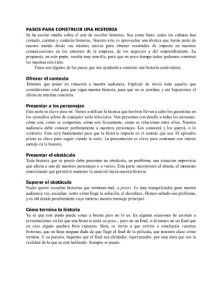 PASOS PARA CONSTRUIR UNA HISTORIA
Se ha escrito mucho sobre el arte de escribir historias. Sea como fuere, todas las culturas han
contado, cuentan y contarán historias. Nuestro reto es aprovechar una técnica que forma parte de
nuestro mundo desde sus mismos inicios para obtener resultados de impacto en nuestras
comunicaciones en los entornos de la empresa, de los negocios y del emprendimiento. La
propuesta, en este punto, resulta muy sencilla, para que en poco tiempo todos podamos construir
las nuestras con éxito.
Éstos son algunos de los pasos que nos ayudarán a construir una historia cautivadora.
Ofrecer el contexto
Tenemos que poner en situación a nuestra audiencia. Explicar de inicio todo aquello que
consideremos vital para que sigan nuestra historia, para que no se pierdan; y así lograremos el
efecto de máxima conexión.
Presentar a los personajes
Esta parte es clave para mí. Vamos a utilizar la técnica que tan bien llevan a cabo los guionistas en
los episodios piloto de cualquier serie televisiva. Nos presentan con detalle a todas las personas:
cómo son, cómo se comportan, cómo son físicamente, cómo se relacionan entre ellos. Nuestra
audiencia debe conocer perfectamente a nuestros personajes. Los conocerá y los querrá, o lo
contrario. Esto será fundamental para que la historia impacte en el sentido que sea. El episodio
piloto es clave para seguir viendo la serie. La presentación es clave para continuar con interés
metido en la historia.
Presentar el obstáculo
Toda historia que se precie debe presentar un obstáculo, un problema, una situación imprevista
que afecta a uno de nuestros personajes o a varios. Esta parte incorporará el drama, el momento
emocionante que permitirá mantener la atención hacia nuestra historia.
Superar el obstáculo
Nadie quiere escuchar historias que terminan mal, a priori. Es muy tranquilizador para nuestra
audiencia ver, escuchar, sentir cómo llega la solución, el desenlace. Hemos saltado ese problema,
y es ahí donde posiblemente vaya inmerso nuestro mensaje principal.
Cómo termina la historia
Ya sé que este punto puede sonar a broma pero no lo es. En algunas ocasiones he asistido a
presentaciones en las que una historia tenía su peso... pero no un final, o al menos no un final que
en caso alguno quedara bien expuesto. Bien, os invito a que cerréis o concluyáis vuestras
historias, que no haya ninguna duda de que llegó el final de la película, que tenemos claro cómo
termina. Y, ya puestos, hagamos que el final sea alentador, esperanzador, por muy dura que sea la
realidad de la que se esté hablando. Siempre se puede.
 