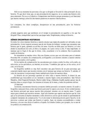 Sólo en ese momento las personas a las que va dirigida se llevarán la «idea principal» de esa
historia. Ni que decir tiene que, en una presentación de negocios, no se cuenta una historia sólo
para entretener. Ése no es el objetivo. Compartimos una historia porque pensamos (y así funciona)
que nuestro mensaje calará de una manera poderosa en nuestros interlocutores.
Los conceptos, las ideas complejas, desaparecen en una presentación, pero las historias
permanecen.
¿Cuánto pagarías para que perdurara en el tiempo tu presentación en aquellos a los que fue
dirigida? Pues, tranquilidad, que no hay que pagar nada. Simplemente, trabaja tu historia.
DÓNDE ENCONTRAR HISTORIAS
En todos los sitios tenemos historias a nuestro alcance que algún día pueden ser utilizadas en una
presentación. A este respecto aconsejo una de mis formas de trabajar: siempre que encuentres una
historia que te guste, apúntala en un bloc de notas. Escribe un título para esa historia y el sitio
donde la encontraste (la web, el libro y la página, etc.) para volver a ella. Y muy importante: el
mensaje que te llegó el día que la leíste, viste, escuchaste o te la contaron. Haz tu particular
cuadro de historias.
Se encuentran en muchos sitios. Hoy nos fijamos en tres que son relevantes para el método
Presentac10n: en medios de comunicación, en biografías y en nosotros mismos o nuestro entorno
(historias personales o de la gente).
En los medios de comunicación, las encontramos por cientos y todos los días: en la radio, en
televisión, en los periódicos, en internet, en revistas. Y también, por qué no, en las series, en el
cine, en la ficción.
En biografías también es muy fácil encontrar una gran historia de un gran personaje que
conectará mucho mejor que nosotros mismos con el mensaje que atrapa esa historia. Y, además, el
valor de incorporar a un personaje ilustre multiplicará el peso de nuestras ideas.
La historia de ese personaje aportará un valor extra a nuestra historia, la dotará de una
credibilidad que trascenderá en ese momento a nuestra figura como presentadores. Que Nelson
Mandela, John Fitzgerald Kennedy, Martin Luther King o Mahatma Gandhi puedan apoyar una de
nuestras ideas es un privilegio. Las tenemos al alcance de la mano, y todos las podemos utilizar.
¡Y funciona!
Asimismo, encontramos historias en nuestro ámbito personal o en nuestro entorno. Si acudir a
biografías suma para bien, contar una historia personal lo supera con creces. Si de verdad tenemos
una historia personal que apoya nuestra idea principal, tenemos oro en nuestra mano. Y quién
mejor para contarla que nosotros mismos. Aquí sólo tenemos que superar una barrera que he visto
que se les presenta en muchos momentos a altos directivos con los que he tenido la oportunidad de
compartir momentos de comunicación. Y es la de tomar la determinación de querer hacerlo, la de
atreverse a pensar que contar una historia sí aporta. Aquí, no estamos acostumbrados a contar
historias, y en este caso dirijo el análisis a España. En Estados Unidos, por ejemplo, ése es uno de
los poderes en comunicación.
 