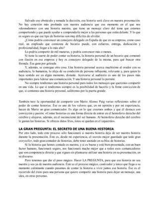 Salvado ese obstáculo y tomada la decisión, esa historia será clave en nuestra presentación.
No hay conexión más profunda con nuestra audiencia que ese momento en el que nos
«desnudamos» con una historia nuestra, que tiene un mensaje claro del tema que estamos
compartiendo y que puede ayudar a comprenderlo mejor a las personas que están delante. Y lo que
es seguro es que ese tipo de historias son muy difíciles de olvidar.
¿Cómo podría convencer un consejero delegado en España de que en su empresa, como caso
real, un empleado que comienza de becario puede, con esfuerzo, entrega, dedicación y
profesionalidad, llegar a lo más alto?
Lo podría compartir de mil maneras, y podría convencer más o menos.
Si tiene la suerte de poder contar su historia, la historia personal de un becario que comenzó
con ilusión en esa empresa y hoy es consejero delegado de la misma, para qué buscar otra
fórmula. Ésa gana por goleada.
Y, además, se consigue otra cosa. Una historia personal acerca muchísimo al orador con su
audiencia, lo humaniza, lo aleja de su condición de persona influyente, relevante y, para quien lo
haya sentido así en algún momento, distante. Acercarse al auditorio es uno de los pasos más
importantes para liderar una comunicación. Y una historia personal lo permite.
No siempre tendremos una historia personal para todos los mensajes que queremos compartir
en una vida. Lo que sí tendremos siempre es la posibilidad de hacerlo y la firme convicción de
que, si contamos una historia personal, saldremos por la puerta grande.
También tuve la oportunidad de compartir con Mario Alonso Puig varias reflexiones sobre el
poder de contar historias. Ése es uno de los valores que, en mi opinión y por mi experiencia,
hacen de Mario un gran comunicador. Es algo en lo que creemos ambos y que él destaca con
convicción y pasión: «Contar historias es una forma directa de entrar en el hemisferio derecho del
cerebro y alojarse, además, en el inconsciente del ser humano. Al hemisferio derecho del cerebro
le gustan las historias. Si ofreces datos fríos, éstos se quedan en el izquierdo».
LA GRAN PREGUNTA: EL SECRETO DE UNA BUENA HISTORIA
Por otro lado, todo este proceso sólo funcionará si nuestra historia deja de ser nuestra historia
durante la presentación. Éste es, desde mi experiencia, el secreto mejor guardado que todo gran
storyteller, todo gran contador de historias, debe tener anotado en su bloc de historias.
Si la historia que hemos contado es nuestra, y si es buena y está bien presentada, con un buen
factor humano, funcionará seguro, nos funcionará mucho mejor que a todos esos comunicadores
que son competencia directa y que siguen sin plantearse utilizar una historia en su presentación, en
su discurso.
Pero tenemos que dar el paso mágico. Hacer LA PREGUNTA, para que esa historia no sea
nuestra y sea ya de nuestra audiencia. Éste es el proceso mágico, cautivador y único que llega a su
momento culminante cuando pasamos de contar la historia a vivir juntos esa historia. Ése es el
recorrido del éxito para una persona que quiere compartir una historia para dejar un mensaje, una
idea, en otras personas.
 