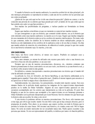 Y cuando la historia sea de nuestra audiencia, la conexión cerebral de mi idea principal y de
mis mensajes principales se reproducirá en todos y cada uno de los cerebros de las personas que
nos están escuchando.
¿Quién de los que está aquí no ha vivido una situación parecida? ¿Quién no conoce, o no ha
conocido una persona de su entorno que haya pasado por esto? ¿Cuántos de los que están aquí no
han sentido esto cada vez que han asistido a...?
Son muchas las posibilidades de preguntas, e incluso pueden ser formuladas en forma
enunciativa.
Seguro que muchos coincidimos en que ese momento es especial por muchas razones.
Lo que conseguimos es que esa historia, que comenzó siendo nuestra, sea ya la historia que
está sintiendo como suya nuestra audiencia. La nuestra ya es la suya. Seguro que muchas imágenes
de esos momentos de la historia están ya en los cerebros de nuestros interlocutores. Por tanto, todo
lo que contemos, todos los detalles de la historia tendrán un efecto multiplicador, porque la
historia ya está implantada en los cerebros de la audiencia como si de un chip se tratase. Un chip
que manda señales de emoción, de coincidencia, de adhesión al orador, porque lo que éste cuenta
no es una historia solamente suya. Es nuestra, y nos une.
UN CASO REAL
Otro truco, tan breve como efectivo, al menos eso espero. Pruébalo en cualquier caso y
comprueba el resultado.
Hace unos minutos, yo mismo he utilizado este recurso para darle valor a una historia con
esta breve frase de sólo dos palabras: es un caso real.
Siempre que en una de nuestras presentaciones, discursos, etc., mientras contamos una
historia pronunciamos la frase cautivadora «es un caso real», esa historia es ya una historia real, y
su efecto cobra un peso todavía más grande.
En definitiva, estamos incorporando a nuestras presentaciones esa técnica que el mundo del
cine ha utilizado con tanto éxito.
La película La lista de Schindler, de Steven Spielberg, es una historia ambientada en la
segunda guerra mundial. Trata sobre el genocidio nazi. ¿Tendría el mismo impacto para nosotros si
no apareciese al final la mágica frase «una historia real»?
Automáticamente, las emociones, los pensamientos, invaden todo nuestro cuerpo. Son esos
minutos finales de la película donde aparecen las imágenes de los supervivientes depositando
piedras en la tumba de Oskar Schindler. Algunos de esos supervivientes aparecen en esta
secuencia acompañados por los actores que interpretaron su vida en la película. El actor Ben
Kingsley es uno de los actores que acompañó a los supervivientes en ese homenaje póstumo a
Oskar Schindler (en la película interpretado por Liam Neeson). Son los minutos los que hacen que
la historia suba un escalón. Se sitúa a otro nivel.
Y esta técnica la podemos utilizar en nuestras presentaciones. Por favor, sólo tenemos que
evitar algo, por obvio que resulte: mentir. En este libro verás que no hay consejos directos, pero sí
propuestas de prueba. Pero ahora va un consejo, que espero recibas con toda la firmeza que te
permita la lectura de estas líneas. NO inventes una historia y la vendas como real. NO lo hagas
nunca. No serás un orador merecedor de ser escuchado nunca más. Nadie quiere escuchar a una
persona que miente. Si eres un representante del pueblo, te dedicas por tanto a la función pública,
 