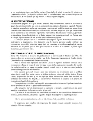 y, por consiguiente, tienes que hablar mucho... Eres dueño de elegir tu camino. Si mientes, ya
conoces el resultado. Quizá puedes probar a decir la verdad siempre, y verás cómo influye eso en
tus audiencias. Y con técnica, que hay muchas, se puede llegar a ese punto.
LA ANÉCDOTA PERSONAL
Es la hermana pequeña de la gran historia personal. Muy recomendable cuando en ocasiones se
quiere buscar una conexión, una sonrisa, un momento de captación de atención especial. Además,
la anécdota personal aporta algo que me encanta, espero que a ti también. Aporta una sensación de
improvisación sobre una anécdota que, evidentemente, teníamos preparada, pero que compartimos
con la audiencia de una forma más espontánea. Tiene un tono desenfadado y cercano, y, por tanto,
se traslada de forma algo distinta por el factor humano: voz, lenguaje corporal, etc. Aunque todo
se ensaya, algo que en más de una ocasión aparecerá en estas páginas.
La anécdota personal nos da la oportunidad de compartir algunos de nuestros momentos más
cautivadores e inspiradores. Esto demuestra que la historia personal puede vertebrar una
presentación memorable; y también puede abrir los corazones, el cerebro emocional de nuestra
audiencia. Es la puerta que se abre para decirle en silencio a su orador: «Quiero seguir
escuchando, quiero saber más».
STEVE JOBS: DISCURSO DE STANFORD (2005)
Steve Jobs pronunció el discurso de graduación en la Universidad de Stanford en 2005. Por
entonces, Jobs era un empresario estrella y una de las figuras más importantes de Estados Unidos
(para muchos, en esos momentos, la más relevante).
Pues la persona más importante de Estados Unidos en aquellos momentos comenzó así su
presentación: «Tengo el honor de estar hoy aquí en una de las mejores universidades del mundo.
La verdad sea dicha, yo nunca me gradué. A decir verdad, esto es lo más cerca que jamás he
estado de una graduación universitaria».
Esta anécdota personal conectó nada más comenzar su presentación con el público
universitario. Aquí, Jobs sabía a quién se dirigía, tenía muy claro qué público tendría delante
cuando preparó ese discurso; y eso es algo que todos tenemos que hacer. Esa anécdota, de
contenido universitario, iba dirigida... a universitarios. Personaliza tu anécdota y, en general, tus
contenidos en función de tu audiencia.
Y una penúltima reflexión, ¿os imagináis a un empresario relevante en España reconociendo
en una presentación que no se graduó en la universidad?
Jobs renunció a marcar distancias con su audiencia, se acercó a su público con una genial
anécdota personal que vio bueno compartir. Y funcionó.
Y la esencia de ese discurso de Stanford es muy sencilla: se trata sólo de compartir tres
historias, como el mismo Jobs expuso segundos después de compartir su anécdota personal.
Hoy les quiero contar tres historias sobre mi vida. Sólo eso. Nada especial. Sólo tres historias.
El empresario para muchos más importante del mundo conectó contando historias, tres
historias. Sólo tres historias.
 