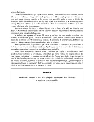 vista de la historia.
Escuché una historia hace poco (me encanta contarla) sobre una niña en una clase de dibujo.
Ella tenía seis años de edad, y estaba en la parte de atrás dibujando; la profesora contó que esa
niña casi nunca prestaba atención en las clases, pero que sí lo hacía en clase de dibujo. La
profesora estaba fascinada, se acercó a ella y dijo: «¿Qué estás dibujando?». Y la niña respondió:
«Estoy dibujando a Dios». Y la profesora añadió: «Pero nadie sabe cómo es Dios». Y la niña
repuso: «Lo van a saber en un minuto».
Robinson empieza haciendo el efecto llamada con la frase: «Escuché una historia hace
poco...». Momento de conectar con el orador. Después introduce muy bien a los personajes lo que
nos permite estar en medio de la escena.
Y no falta, por supuesto, el humor. El humor y las historias, entrelazados, constituyen un
binomio de éxito como pocos. Hasta en 44 ocasiones, Ken Robinson conecta con su público a
través de la sonrisa. Son 44 momentos de sonrisas, de conexión, de estar presente. Hablamos de
casi tres veces por minuto. Su presentación dura unos 18 minutos.
Y el argumento clave, el que sugiere que las escuelas matan la creatividad, lo presenta con la
historia de una niña con nombre y apellidos. Y, claro, es una historia real. Es la historia que
sustancia y se convierte en mensaje principal de esa presentación.
Tiene como protagonista a Gilian Lynne. Una niña que, según la escuela donde cursó
estudios, tenía trastornos de aprendizaje. Ésta si hay que verla contada por su presentador. Es
cautivadora, inspiradora y es capaz de moverte a la acción. Porque las historias tienen ese poder y
más. Si Robinson hubiese hablado ese mismo tiempo sobre dificultades en la escuela, estadísticas
de fracasos escolares, ejemplos de ejercicios para mejorar el aprendizaje..., ¿habría logrado la
misma conexión con su audiencia?, ¿habría conseguido, por tanto, que su mensaje calase entre el
público? Creo que a estas alturas la respuesta es clara.
LA IDEA
Una historia conecta la idea más compleja de la forma más sencilla y
la convierte en memorable.
 