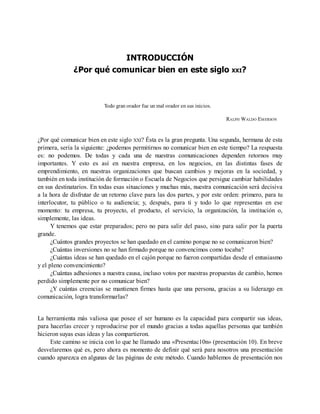 INTRODUCCIÓN
¿Por qué comunicar bien en este siglo XXI?
Todo gran orador fue un mal orador en sus inicios.
RALPH WALDO EMERSON
¿Por qué comunicar bien en este siglo XXI? Ésta es la gran pregunta. Una segunda, hermana de esta
primera, sería la siguiente: ¿podemos permitirnos no comunicar bien en este tiempo? La respuesta
es: no podemos. De todas y cada una de nuestras comunicaciones dependen retornos muy
importantes. Y esto es así en nuestra empresa, en los negocios, en las distintas fases de
emprendimiento, en nuestras organizaciones que buscan cambios y mejoras en la sociedad, y
también en toda institución de formación o Escuela de Negocios que persigue cambiar habilidades
en sus destinatarios. En todas esas situaciones y muchas más, nuestra comunicación será decisiva
a la hora de disfrutar de un retorno clave para las dos partes, y por este orden: primero, para tu
interlocutor, tu público o tu audiencia; y, después, para ti y todo lo que representas en ese
momento: tu empresa, tu proyecto, el producto, el servicio, la organización, la institución o,
simplemente, las ideas.
Y tenemos que estar preparados; pero no para salir del paso, sino para salir por la puerta
grande.
¿Cuántos grandes proyectos se han quedado en el camino porque no se comunicaron bien?
¿Cuántas inversiones no se han firmado porque no convencimos como tocaba?
¿Cuántas ideas se han quedado en el cajón porque no fueron compartidas desde el entusiasmo
y el pleno convencimiento?
¿Cuántas adhesiones a nuestra causa, incluso votos por nuestras propuestas de cambio, hemos
perdido simplemente por no comunicar bien?
¿Y cuántas creencias se mantienen firmes hasta que una persona, gracias a su liderazgo en
comunicación, logra transformarlas?
La herramienta más valiosa que posee el ser humano es la capacidad para compartir sus ideas,
para hacerlas crecer y reproducirse por el mundo gracias a todas aquellas personas que también
hicieron suyas esas ideas y las compartieron.
Este camino se inicia con lo que he llamado una «Presentac10n» (presentación 10). En breve
desvelaremos qué es, pero ahora es momento de definir qué será para nosotros una presentación
cuando aparezca en algunas de las páginas de este método. Cuando hablemos de presentación nos
 