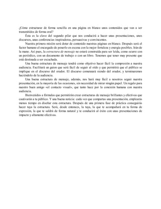 ¿Cómo estructurar de forma sencilla en una página en blanco unos contenidos que van a ser
transmitidos de forma oral?
Ésta es la clave del segundo pilar que nos conducirá a hacer unas presentaciones, unos
discursos, unas conferencias inspiradoras, persuasivas y convincentes.
Nuestra primera misión será dotar de contenido nuestras páginas en blanco. Después será el
factor humano el encargado de ponerlo en escena con la mejor fortaleza y energía posibles. Irán de
la mano. Así pues, la estructura de mensaje no estará construida para ser leída, como ocurre con
un periódico, con un documento de trabajo o con un libro. Tenemos que tener muy presente que
está destinada a ser escuchada.
Una buena estructura de mensaje tendrá como objetivo hacer fácil la compresión a nuestra
audiencia. Facilitará un guion que será fácil de seguir al oído y que permitirá que el público se
implique en el discurso del orador. El discurso comenzará siendo del orador, y terminaremos
haciéndolo de la audiencia.
Una buena estructura de mensaje, además, nos hará muy fácil a nosotros seguir nuestra
presentación, en la mayoría de las ocasiones, sin necesidad de mirar ningún papel. Un regalo para
nuestro buen amigo «el contacto visual», que tanto hace por la conexión humana con nuestra
audiencia.
Bienvenidos a fórmulas que permitirán crear estructuras de mensaje brillantes y efectivas que
cautivarán a tu público. Y una buena noticia: cada vez que compartas una presentación, emplearás
menos tiempo en diseñar esta estructura. Después de una primera fase de práctica conseguirás
hacer tuya la estructura. Será, desde entonces, la tuya, la que te acompañará en tu forma de
expresión, la que te saldrá de forma natural y te conducirá al éxito con unas presentaciones de
impacto y altamente efectivas.
 