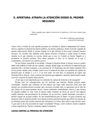 5. APERTURA: ATRAPA LA ATENCIÓN DESDE EL PRIMER
SEGUNDO
Tienes segundos para captar la atención de tu audiencia, y sólo unos minutos para
mantenerla.
JOHN MEDINA (Biólogo especializado
en desarrollo molecular)
Cómo veréis, el título de este capítulo presenta con claridad el objetivo fundamental del mismo.
Invita a capturar la atención de nuestro público, de nuestra audiencia, desde el primer segundo de
nuestra intervención, desde el primer instante en el que abrimos la boca para comenzar nuestro
discurso. Ya veremos más adelante cómo nuestro discurso comienza a contar desde el mismo
instante en el que entramos en escena, desde que se nos ve. Cuando no hemos llegado ni a
pronunciar la primera palabra. Pero ahora ponemos el foco en el instante en el que sí
comenzamos, con nuestra voz, nuestro speech.
No nos hemos concedido ni un minuto. «Atrapa la atención desde el primer minuto» podría
haber sido también el título de este capítulo. Aunque, desde luego, no reflejaría la importancia que
queremos dar a un buen comienzo, a un comienzo de 10. Podríamos dar por bueno comenzar bien
en ese primer minuto, pero siempre estará cerca la tentación de dejar ese momento de captura de
atención para el minuto 2 o el 3. Y ya será tarde. En esta fase, la propuesta de lograr una
Presentac10n es directa: cómo construir una apertura que enganche a nuestros interlocutores desde
el primer segundo de nuestra intervención.
¿Y por qué es tan importante que ese momento de captura de atención se dé enseguida?
Porque sólo así conseguiremos que las personas que tenemos delante quieran seguir
escuchando. Tenemos que comenzar de una manera que logre tanta atracción como para que
quienes nos escuchan deseen escuchar más, necesiten escuchar más, se apasionen con la idea de
que, detrás de ese gran momento inicial, vienen contenidos sorprendentes, únicos, y que incluso
les pueden cambiar la vida. Está en nuestra mano construir un inicio de speech con impacto
cuando hacemos una presentación de producto, de un servicio, cuando buscamos convencer a
nuestro equipo de un gran cambio, de una transformación para el futuro. Un gran comienzo que
despierte toda la atención posible será nuestra primera gran herramienta que abrirá las puertas de
las distintas partes del cerebro ansiosas por incorporar a su disco duro todo lo que está por venir.
Y ¿por qué se da esta necesidad de seguir escuchando? Porque, como oradores, hemos cumplido
con las expectativas. Nuestro comienzo captura la atención.
LUCHA CONTRA LA PÉRDIDA DE ATENCIÓN
 