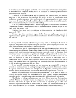 Es un hecho que, cada año que pasa, resulta más y más difícil lograr captar la atención del público
en una comunicación de tipo oral. No hay duda. Y así lo explican los científicos y muchos estudios
que se han hecho al respecto.
Es algo en lo que incidió mucho Mario Alonso en esas conversaciones que buscaban
adentrarse en los secretos del funcionamiento del cerebro y cómo su conocimiento puede
ayudarnos a comunicar y conectar mejor con los demás. «El rango de atención, lo que se conoce
como “spam de atención”, ha bajado muchísimo. Hemos perdido mucha capacidad de atención
debido al uso de las tecnologías», explicaba el doctor Puig.
Es en este punto donde respondemos a una de las preguntas que nos hacíamos al comienzo.
¿Tenemos que dirigirnos a una persona del año 2017 de forma diferente que a una persona del año
2009, 2006, 1998, 1956 o 1924?
O incluso, si nos vamos más lejos, ¿qué tiene de diferente dirigirse a un ciudadano de 1440
que a uno de 1939?
Está claro que ahora encontramos algunas de las claves que explican, por ejemplo, la
importancia de una apertura que conecte de forma inmediata con el ser humano de este tiempo, de
este siglo XXI.
Si estás leyendo este libro en el siglo XXI es seguro que ya estaré en el otro plano. Y también es
seguro que si algo puede pasar respecto al rango de atención es que éste haya bajado aún más. Por
tanto, lo hablado aquí te servirá mucho, o eso espero y deseo.
Por eso tenemos que ser conscientes de que la apertura debemos trabajarla, diseñarla y
entregarla a nuestro público con el mejor factor humano posible, resaltando de forma especial el
contacto visual. Las aperturas crecen proporcionalmente cuanto más y mejor es el contacto visual
con el mayor número de asistentes. La apertura está dirigida a todos y cada uno de los presentes.
Y, sí, conocer cómo cada vez nos cuesta más mantener la atención en todo es clave en este
punto. Se multiplica el valor de la importancia de la atención en habilidades como la
comunicación, hablar en público, donde el objetivo número uno es que el público nos siga; esto es
básico. Que la audiencia esté con nosotros, que esté conectada, enganchada, acompañándonos en
el viaje narrativo que hemos construido para ellos.
Es muy razonable pensar que nuestro primer gran reto en una «presentación 10» es despertar
el interés en nuestra audiencia. Es nuestra primera gran misión, una misión determinante a la hora
de lograr el éxito en una comunicación entre personas. Y digo entre personas porque sólo así
podemos explicar, basándonos en el funcionamiento del cerebro, lo que funciona y lo que no.
Nuestros cerebros no prestan atención a contenidos aburridos, y es ahí donde se produce el
efecto de desconexión. Cuanto más atrapemos desde el inicio a nuestra audiencia, más atención
prestará el cerebro y, automáticamente, más elaborada será la codificación de la información.
John Medina es biólogo molecular, autor de varios libros acerca del funcionamiento
cerebral. Medina ha realizado muchas investigaciones para conocer el funcionamiento y
desarrollo del cerebro. Y algunas de ellas nos descubren lo importante que es saber cómo
funciona el órgano más importante de nuestro cuerpo, el cerebro (con permiso del corazón), y, de
forma especial, conocerlo para dar sentido a nuestra nueva manera de presentar en público.
 