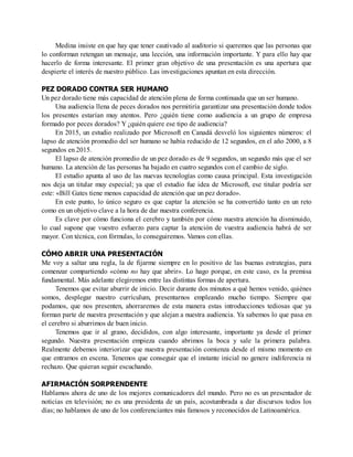 Medina insiste en que hay que tener cautivado al auditorio si queremos que las personas que
lo conforman retengan un mensaje, una lección, una información importante. Y para ello hay que
hacerlo de forma interesante. El primer gran objetivo de una presentación es una apertura que
despierte el interés de nuestro público. Las investigaciones apuntan en esta dirección.
PEZ DORADO CONTRA SER HUMANO
Un pez dorado tiene más capacidad de atención plena de forma continuada que un ser humano.
Una audiencia llena de peces dorados nos permitiría garantizar una presentación donde todos
los presentes estarían muy atentos. Pero ¿quién tiene como audiencia a un grupo de empresa
formado por peces dorados? Y ¿quién quiere ese tipo de audiencia?
En 2015, un estudio realizado por Microsoft en Canadá desveló los siguientes números: el
lapso de atención promedio del ser humano se había reducido de 12 segundos, en el año 2000, a 8
segundos en 2015.
El lapso de atención promedio de un pez dorado es de 9 segundos, un segundo más que el ser
humano. La atención de las personas ha bajado en cuatro segundos con el cambio de siglo.
El estudio apunta al uso de las nuevas tecnologías como causa principal. Esta investigación
nos deja un titular muy especial; ya que el estudio fue idea de Microsoft, ese titular podría ser
este: «Bill Gates tiene menos capacidad de atención que un pez dorado».
En este punto, lo único seguro es que captar la atención se ha convertido tanto en un reto
como en un objetivo clave a la hora de dar nuestra conferencia.
Es clave por cómo funciona el cerebro y también por cómo nuestra atención ha disminuido,
lo cual supone que vuestro esfuerzo para captar la atención de vuestra audiencia habrá de ser
mayor. Con técnica, con fórmulas, lo conseguiremos. Vamos con ellas.
CÓMO ABRIR UNA PRESENTACIÓN
Me voy a saltar una regla, la de fijarme siempre en lo positivo de las buenas estrategias, para
comenzar compartiendo «cómo no hay que abrir». Lo hago porque, en este caso, es la premisa
fundamental. Más adelante elegiremos entre las distintas formas de apertura.
Tenemos que evitar aburrir de inicio. Decir durante dos minutos a qué hemos venido, quiénes
somos, desplegar nuestro currículum, presentarnos empleando mucho tiempo. Siempre que
podamos, que nos presenten, ahorraremos de esta manera estas introducciones tediosas que ya
forman parte de nuestra presentación y que alejan a nuestra audiencia. Ya sabemos lo que pasa en
el cerebro si aburrimos de buen inicio.
Tenemos que ir al grano, decididos, con algo interesante, importante ya desde el primer
segundo. Nuestra presentación empieza cuando abrimos la boca y sale la primera palabra.
Realmente debemos interiorizar que nuestra presentación comienza desde el mismo momento en
que entramos en escena. Tenemos que conseguir que el instante inicial no genere indiferencia ni
rechazo. Que quieran seguir escuchando.
AFIRMACIÓN SORPRENDENTE
Hablamos ahora de uno de los mejores comunicadores del mundo. Pero no es un presentador de
noticias en televisión; no es una presidenta de un país, acostumbrada a dar discursos todos los
días; no hablamos de uno de los conferenciantes más famosos y reconocidos de Latinoamérica.
 