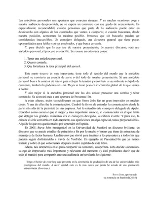 Las anécdotas personales son aperturas que conectan siempre. Y en muchas ocasiones coge a
nuestra audiencia desprevenida, no se espera un comienzo con ese grado de acercamiento. Es
especialmente recomendable cuando pensamos que parte de la audiencia puede estar en
desacuerdo con algunos de los contenidos que vamos a compartir, o cuando buscamos, desde
nuestra posición, acercarnos lo máximo posible. Personas que sin buscarlo puedan ser
consideradas inaccesibles. Un consejero delegado, una directora general que tiene pocas
oportunidades para hablar con sus empleados, y que busca cercanía.
Y, para decidir que la apertura de nuestra presentación, de nuestro discurso, será una
anécdota personal, el proceso es sencillo. Se resume en estos tres pasos:
1. Tener una anécdota personal.
2. Querer contarla.
3. Que fortalezca la idea principal del speech.
Este punto tercero es muy importante; tiene todo el sentido del mundo que la anécdota
personal se convierta en esencia de parte o del todo de nuestra presentación. Si una anécdota
personal busca la sonrisa de inicio para rebajar la tensión y contribuir a un ambiente relajado de
comienzo, también la podemos utilizar. Mejor si tiene peso en el contexto global de lo que vamos
a contar.
Y aún mejor si la anécdota personal une las dos cosas: provocar una sonrisa y tener
contenido. Se acercará más a una apertura de Presentac10n.
A estas alturas, todos coincidiremos en que Steve Jobs fue un gran innovador en muchas
cosas. Y una de ellas fue la comunicación. Cambió la forma de entender la comunicación desde la
parte más alta de la pirámide de una empresa. Así lo entendió este consejero delegado de Apple.
Concibió como esencial que el mejor y más importante anuncio, el comunicador en el que había
que delegar los grandes momentos era el consejero delegado, su cabeza visible. Y para eso, la
cabeza visible convertía en todo momento sus apariciones en algo especial, todas preparadísimas.
Algo de lo que nos queda mucho por aprender en España.
En 2005, Steve Jobs protagonizó en la Universidad de Stanford un discurso brillante, un
discurso que se puede estudiar de principio a fin por lo mucho y bueno que tiene de estructura de
mensaje y de factor humano. Un discurso que sirvió para inspirar a los presentes y a todos los que
pueden seguir disfrutándolo a través de YouTube. Un ejemplo de Presentac10n que ya hemos
tratado y sobre el que volveremos después en otro capítulo de este libro.
Ahora, nos detenemos en él para compartir su comienzo, su apertura. Jobs decide «desnudar»
su ego de empresario más importante y relevante del momento (y casi podríamos decir que de
todo el mundo) para compartir ante una audiencia universitaria lo siguiente:
Tengo el honor de estar hoy aquí presente en la ceremonia de graduación de una de las universidades más
prestigiosas del mundo. A decir verdad, esto es lo más cerca que jamás he estado de una graduación
universitaria. (Sonrisas.)
STEVE JOBS, apertura de
su ponencia en Stanford (2005)
 