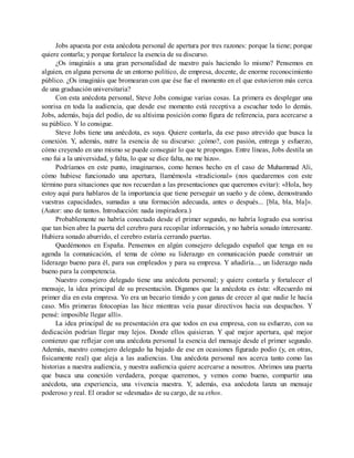 Jobs apuesta por esta anécdota personal de apertura por tres razones: porque la tiene; porque
quiere contarla; y porque fortalece la esencia de su discurso.
¿Os imagináis a una gran personalidad de nuestro país haciendo lo mismo? Pensemos en
alguien, en alguna persona de un entorno político, de empresa, docente, de enorme reconocimiento
público. ¿Os imagináis que bromearan con que ése fue el momento en el que estuvieron más cerca
de una graduación universitaria?
Con esta anécdota personal, Steve Jobs consigue varias cosas. La primera es desplegar una
sonrisa en toda la audiencia, que desde ese momento está receptiva a escuchar todo lo demás.
Jobs, además, baja del podio, de su altísima posición como figura de referencia, para acercarse a
su público. Y lo consigue.
Steve Jobs tiene una anécdota, es suya. Quiere contarla, da ese paso atrevido que busca la
conexión. Y, además, nutre la esencia de su discurso: ¿cómo?, con pasión, entrega y esfuerzo,
cómo creyendo en uno mismo se puede conseguir lo que te propongas. Entre líneas, Jobs destila un
«no fui a la universidad, y falta, lo que se dice falta, no me hizo».
Podríamos en este punto, imaginarnos, como hemos hecho en el caso de Muhammad Ali,
cómo hubiese funcionado una apertura, llamémosla «tradicional» (nos quedaremos con este
término para situaciones que nos recuerdan a las presentaciones que queremos evitar): «Hola, hoy
estoy aquí para hablaros de la importancia que tiene perseguir un sueño y de cómo, demostrando
vuestras capacidades, sumadas a una formación adecuada, antes o después... [bla, bla, bla]».
(Autor: uno de tantos. Introducción: nada inspiradora.)
Probablemente no habría conectado desde el primer segundo, no habría logrado esa sonrisa
que tan bien abre la puerta del cerebro para recopilar información, y no habría sonado interesante.
Hubiera sonado aburrido, el cerebro estaría cerrando puertas.
Quedémonos en España. Pensemos en algún consejero delegado español que tenga en su
agenda la comunicación, el tema de cómo su liderazgo en comunicación puede construir un
liderazgo bueno para él, para sus empleados y para su empresa. Y añadiría..., un liderazgo nada
bueno para la competencia.
Nuestro consejero delegado tiene una anécdota personal; y quiere contarla y fortalecer el
mensaje, la idea principal de su presentación. Digamos que la anécdota es ésta: «Recuerdo mi
primer día en esta empresa. Yo era un becario tímido y con ganas de crecer al que nadie le hacía
caso. Mis primeras fotocopias las hice mientras veía pasar directivos hacia sus despachos. Y
pensé: imposible llegar allí».
La idea principal de su presentación era que todos en esa empresa, con su esfuerzo, con su
dedicación podrían llegar muy lejos. Donde ellos quisieran. Y qué mejor apertura, qué mejor
comienzo que reflejar con una anécdota personal la esencia del mensaje desde el primer segundo.
Además, nuestro consejero delegado ha bajado de ese en ocasiones figurado podio (y, en otras,
físicamente real) que aleja a las audiencias. Una anécdota personal nos acerca tanto como las
historias a nuestra audiencia, y nuestra audiencia quiere acercarse a nosotros. Abrimos una puerta
que busca una conexión verdadera, porque queremos, y vemos como bueno, compartir una
anécdota, una experiencia, una vivencia nuestra. Y, además, esa anécdota lanza un mensaje
poderoso y real. El orador se «desnuda» de su cargo, de su ethos.
 