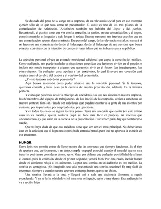 Se desnuda del peso de su cargo en la empresa, de su relevancia social para en ese momento
ejercer sólo de lo que toca como un presentador. El ethos es uno de los tres pilares de la
comunicación de Aristóteles. Aristóteles también nos hablaba del logos y del pathos.
Resumiendo, el pathos tiene que ver con la emoción, la pasión, en una comunicación; y el logos,
con el contenido, el lenguaje y todo lo que lo rodea. En este momento nos interesa un ethos que en
una comunicación apenas dura un minuto. Ese peso del cargo, de la relevancia social, no sumará si
no hacemos una comunicación desde el liderazgo, desde el liderazgo de una persona que busca
conectar con otras con la intención de compartir unas ideas que serán buenas para su público.
La anécdota personal ofrece un estímulo emocional adicional que capta la atención del público.
Como audiencia, nos puede trasladar a situaciones parecidas que hayamos vivido en el pasado, o
incluso nos puede transportar a algunas que queremos vivir en el futuro. Las imaginaremos, las
construiremos. En cualquier caso, apelará a las emociones, lo cual favorece una conexión casi
mágica entre el cerebro del orador y el cerebro del presentador.
¿Y si no tenemos anécdotas personales?
Aquí hemos rescatado como poder número uno la anécdota personal. Si la tenemos,
queremos contarla y tiene peso en la esencia de nuestra presentación, adelante. Es la fórmula
perfecta.
Y claro que podemos acudir a otro tipo de anécdotas, las que nos rodean en nuestra empresa,
las de miembros del equipo, de trabajadores, de los inicios de la compañía, o bien a anécdotas de
nuestro contexto familiar. Han de ser anécdotas que puedan levantar a la gente de sus asientos por
curiosas, por impactantes, por sorprendentes, por graciosas.
Y en todos los casos se siguen los tres pasos. Tener una anécdota que contar (en este último
caso no es nuestra), querer contarla (aquí se hace más fácil el proceso, no tenemos que
«desnudarnos») y que sume en la esencia de la presentación. Este tercer punto hay que fortalecerlo
mucho.
Que no haya duda de que esa anécdota tiene que ver con el tema principal. No deberíamos
caer en la anécdota que sí logra una conexión de entrada brutal, pero que no aporta a la esencia de
ese encuentro.
HUMOR
Steve Jobs nos permite entrar de lleno en otra de las aperturas que siempre funcionan. Es el tipo
de apertura que, curiosamente, o no tanto, cumple un papel especial cuando el tema del que se va a
tratar lo podríamos considerar denso, serio. Vaya por delante que cualquier posibilidad de allanar
el camino para la conexión, desde el primer segundo, vendrá bien. Por esta razón, incluir humor
desde el comienzo relaja a los asistentes. Lograr una sonrisa en un auditorio es oro molido. La
sonrisa es contagiosa. ¿Os imagináis una sala presentando una sonrisa unánime? Es muy fácil de
encontrar, siempre y cuando nuestra apertura contenga humor, que no un chiste.
Una sonrisa llevará a la otra, y llegará así a toda una audiencia dispuesta a seguir
escuchando. Y ya se le ha olvidado si el tema era peliagudo, serio o muy denso. Esa audiencia lo
va a recibir bien.
 