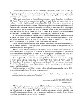 Una verdad incómoda es una película documental. En este libro, Habla como un líder, ese
documental representa el poder de una Presentac10n. De cómo hay presentaciones que pueden
cambiar el mundo y terminar en las salas de cine. En ese caso, el poder de una Presentac10n
terminó en la gran pantalla.
Al Gore, exvicepresidente de Estados Unidos se propuso educar al mundo, a los ciudadanos
del planeta Tierra, sobre el calentamiento global. Es aquí donde nos encontramos con el
verdadero y positivo significado de la palabra líder. Sólo desde el liderazgo en comunicación, Al
Gore pudo convencer a miles de personas. Él hablo como un líder, inspiró, persuadió y convenció.
Cuántas grandes causas merecen ser representadas por un líder en la parte alta de la organización,
representadas por una persona que sea capaz de comunicar y hacer crecer la comunicación de su
causa y conseguir así el gran retorno que merece. Y eso, no lo olvidemos, lo conseguimos los
seres humanos. La organización y la causa que está detrás no se comunica por sí sola.
Y, con esa misión, Al Gore se preparó una presentación. Una tradicional presentación donde
un orador, con apoyos visuales (ya trataremos este tema en la «Tercera parte» del libro), tiene a
una audiencia delante deseosa de escuchar, de entrada. Luego, es trabajo de Al Gore, y será
nuestra misión mañana, la de ganarnos la atención de nuestro interlocutor.
Es una presentación tipo de esas a la que en tantas ocasiones nos enfrentamos en nuestro día a
día en nuestras empresas. ¿Qué sensaciones recorrerían tu cuerpo si una presentación tuya
terminase convertida en una película?
Al Gore tuvo el extraordinario apoyo de la empresa Duarte Inc. Contó con la colaboración de
Nancy Duarte y todo su equipo para el diseño de las diapositivas que apoyarían su presentación.
Y ese extraordinario trabajo tuvo su reflejo en la décima película documental más vista en la
historia de Estados Unidos. Un ejemplo de hasta dónde puede llegar una presentación.
Tuve la oportunidad de tener conversaciones profundas sobre estas cuestiones con Nancy y
su equipo en su sede de Duarte Inc., en Silicon Valley (San Francisco). Nancy Duarte nos
desvelará algunas de las claves de una buena presentación en la «Tercera parte: apoyos visuales»
de este libro. Compartiremos luego algunos de esos secretos que nos ayudarán a construir unos
apoyos visuales impactantes.
En febrero del año 2016, Al Gore volvió a subirse a la alfombra roja de las charlas TED y
se presentó ante su público en Vancouver con esta apertura:
Estaba muy emocionado de formar parte de la conferencia «Sueños», y luego me enteré de que la
conferencia lideró la sección «pesadilla» de la misma.
AL GORE, apertura de charla TED
«Un caso para el optimismo en el cambio climático»
Vancouver, (2016)
Al Gore utilizó el humor para romper el hielo. Un humor con palabras como «sueño» o
«pesadilla». Dos palabras que, además, fueron centrales en su posterior exposición. Al Gore
suavizó su entrada en un tema, el del cambio climático, que muchas personas entienden como
catastrófico, y que puede serlo; pero está en la mano del orador que los mensajes lleguen desde la
cercanía, el entendimiento y el movimiento a la acción.
 