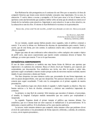 Ken Robinson ha sido protagonista en el comienzo de este libro por su maestría a la hora de
compartir historias que tienen como misión trasladar conceptos muy importantes. En su caso, la
educación. Y vuelve ahora a escena y acompaña a Al Gore para sacar a la luz el humor en las
aperturas como una herramienta que ayudará a hablar sobre un tema que de entrada no estaría en el
listado de los incluidos como atractivos. Importante sí, pero atractivo, lo que se dice atractivo, no.
La educación es uno de ellos. El mismo sir Ken Robinson lo reconoce en su presentación:
Buenos días. ¿Cómo están? Ha sido increíble, ¿verdad? estoy abrumado con todo esto. Ahora ya me puedo
ir.
KEN ROBINSON, charla TED
«Como las escuelas matan la creatividad»
Monterrey, California, (2006)
En ese instante, cuando apenas habían pasado cinco segundos, todo el público comenzó a
sonreír. Y no sería la última vez. Robinson dio decenas de oportunidades para sonreír. Sintió y
acertó, que de esta forma, por este camino, la audiencia estaría más y mejor conectada con él.
¡Misión cumplida!
Seguro que antes de una conferencia sobre educación o sobre cualquier otro asunto o tópico
de perfil serio, muy pocos esperaríamos que nuestro orador comenzase directo al humor. Sin
embargo, ya vemos que conecta. Y eso es lo que buscamos.
ESTADÍSTICA SORPRENDENTE
El uso de datos estadísticos es también una muy buena forma de fabricar una apertura que
impresione a la audiencia de comienzo. Busca el efecto shock por llamativa, por especial, por
sorprendente, por desconocida. Esa estadística nos invita, nos abre la puerta a saber más,
queremos seguir escuchando a nuestro orador porque acaba de movernos nuestra realidad, nuestro
mundo, lo que conocemos y damos por bueno.
Nos hace despertar con unos números reales que, presentados de una forma impactante, no
sólo no pasan desapercibidos, sino que nos despiertan. Nos parecen interesantes y el cerebro se
conecta para seguir escuchando. Y todo esto lo conseguimos en el primer segundo de nuestra
presentación.
Si una estadística logra este efecto desde el segundo 1, habrá logrado su objetivo. Hay tres
buenas noticias a la hora de diseñar, estructurar y elaborar una estadística impactante de
comienzo.
La primera: es muy fácil de construir. Sólo tenemos que encontrar el número, el porcentaje,
el tamaño, la longitud. Cualquier medida mensurable que nos cautive por sorprendente e
inesperada.
La segunda: llegamos desde el primer instante al público que tenemos delante. Esa
estadística, que en sí misma tiene un valor especial, lo multiplicará si la personalizamos. Si la
dedicamos a nuestro público. Si la diseñamos ad hoc para nuestra audiencia.
La tercera: todos tenemos números que compartir, todos tenemos cifras que podemos elevar
al nivel de cautivadoras si las presentamos de forma especial y diferente, y además, de comienzo,
a veces, sin ni siquiera presentarse...
 