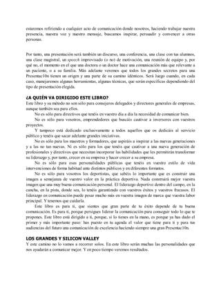 estaremos refiriendo a cualquier acto de comunicación donde nosotros, haciendo trabajar nuestra
presencia, nuestra voz y nuestro mensaje, buscamos inspirar, persuadir y convencer a otras
personas.
Por tanto, una presentación será también un discurso, una conferencia, una clase con tus alumnos,
una clase magistral, un speech improvisado (o no) de motivación, una reunión de equipo y, por
qué no, el momento en el que una doctora o un doctor hace una comunicación más que relevante a
un paciente, o a su familia. Más adelante veremos que todos los grandes secretos para una
Presentac10n tienen un origen y una parte de su camino idénticos. Será luego cuando, en cada
caso, manejaremos algunas herramientas, algunas técnicas, que serán específicas dependiendo del
tipo de presentación elegida.
¿A QUIÉN VA DIRIGIDO ESTE LIBRO?
Este libro y su método no son sólo para consejeros delegados y directores generales de empresas,
aunque también sea para ellos.
No es sólo para directivos que tenéis en vuestro día a día la necesidad de comunicar bien.
No es sólo para vosotros, emprendedores que buscáis cautivar a inversores con vuestros
proyectos.
Y tampoco está dedicado exclusivamente a todos aquellos que os dedicáis al servicio
público y tenéis que sacar adelante grandes iniciativas.
No es sólo para los maestros y formadores, que aspiráis a inspirar a las nuevas generaciones
y a las no tan nuevas. Ni es sólo para los que tenéis que cautivar a una nueva generación de
profesionales y directivos que necesitan incorporar las habilidades que les permitirán transformar
su liderazgo y, por tanto, crecer en su empresa y hacer crecer a su empresa.
No es sólo para esas personalidades públicas que tenéis en vuestro estilo de vida
intervenciones de forma habitual ante distintos públicos y en diferentes formatos.
No es sólo para vosotros los deportistas, que sabéis lo importante que es construir una
imagen a semejanza de vuestro valor en la práctica deportiva. Nada construirá mejor vuestra
imagen que una muy buena comunicación personal. El liderazgo deportivo dentro del campo, en la
cancha, en la pista, donde sea, lo tenéis garantizado con vuestros éxitos y vuestros fracasos. El
liderazgo en comunicación puede pesar mucho más en vuestra imagen de marca que vuestra labor
principal. Y tenemos que cuidarla.
Este libro es para ti, que sientes que gran parte de tu éxito depende de tu buena
comunicación. Es para ti, porque persigues liderar la comunicación para conseguir todo lo que te
propones. Este libro está dirigido a ti, porque, si lo tienes en la mano, es porque ya has dado el
primer y más importante paso: has puesto en tu agenda el valor que tiene para ti y para tus
audiencias del futuro una comunicación de excelencia haciendo siempre una gran Presentac10n.
LOS GRANDES Y SILICON VALLEY
Y este camino no lo vamos a recorrer solos. En este libro serán muchas las personalidades que
nos ayudarán a comunicar mejor. Y en poco tiempo veremos resultados.
 
