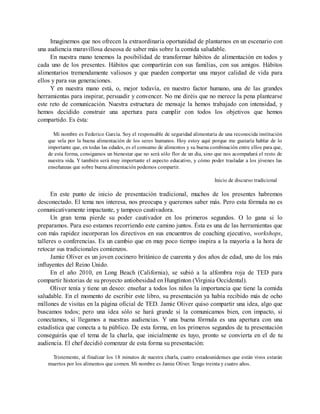 Imaginemos que nos ofrecen la extraordinaria oportunidad de plantarnos en un escenario con
una audiencia maravillosa deseosa de saber más sobre la comida saludable.
En nuestra mano tenemos la posibilidad de transformar hábitos de alimentación en todos y
cada uno de los presentes. Hábitos que compartirán con sus familias, con sus amigos. Hábitos
alimentarios tremendamente valiosos y que pueden comportar una mayor calidad de vida para
ellos y para sus generaciones.
Y en nuestra mano está, o, mejor todavía, en nuestro factor humano, una de las grandes
herramientas para inspirar, persuadir y convencer. No me diréis que no merece la pena plantearse
este reto de comunicación. Nuestra estructura de mensaje la hemos trabajado con intensidad, y
hemos decidido construir una apertura para cumplir con todos los objetivos que hemos
compartido. Es ésta:
Mi nombre es Federico García. Soy el responsable de seguridad alimentaria de una reconocida institución
que vela por la buena alimentación de los seres humanos. Hoy estoy aquí porque me gustaría hablar de lo
importante que, en todas las edades, es el consumo de alimentos y su buena combinación entre ellos para que,
de esta forma, consigamos un bienestar que no será sólo flor de un día, sino que nos acompañará el resto de
nuestra vida. Y también será muy importante el aspecto educativo, y cómo poder trasladar a los jóvenes las
enseñanzas que sobre buena alimentación podemos compartir.
Inicio de discurso tradicional
En este punto de inicio de presentación tradicional, muchos de los presentes habremos
desconectado. El tema nos interesa, nos preocupa y queremos saber más. Pero esta fórmula no es
comunicativamente impactante, y tampoco cautivadora.
Un gran tema pierde su poder cautivador en los primeros segundos. O lo gana si lo
preparamos. Para eso estamos recorriendo este camino juntos. Ésta es una de las herramientas que
con más rapidez incorporan los directivos en sus encuentros de coaching ejecutivo, workshops,
talleres o conferencias. Es un cambio que en muy poco tiempo inspira a la mayoría a la hora de
retocar sus tradicionales comienzos.
Jamie Oliver es un joven cocinero británico de cuarenta y dos años de edad, uno de los más
influyentes del Reino Unido.
En el año 2010, en Long Beach (California), se subió a la alfombra roja de TED para
compartir historias de su proyecto antiobesidad en Hungtinton (Virginia Occidental).
Oliver tenía y tiene un deseo: enseñar a todos los niños la importancia que tiene la comida
saludable. En el momento de escribir este libro, su presentación ya había recibido más de ocho
millones de visitas en la página oficial de TED. Jamie Oliver quiso compartir una idea, algo que
buscamos todos; pero una idea sólo se hará grande si la comunicamos bien, con impacto, si
conectamos, si llegamos a nuestras audiencias. Y una buena fórmula es una apertura con una
estadística que conecta a tu público. De esta forma, en los primeros segundos de tu presentación
conseguirás que el tema de la charla, que inicialmente es tuyo, pronto se convierta en el de tu
audiencia. El chef decidió comenzar de esta forma su presentación:
Tristemente, al finalizar los 18 minutos de nuestra charla, cuatro estadounidenses que están vivos estarán
muertos por los alimentos que comen. Mi nombre es Jamie Oliver. Tengo treinta y cuatro años.
 