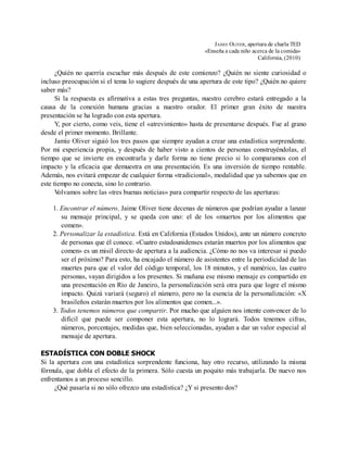 JAIME OLIVER, apertura de charla TED
«Enseña a cada niño acerca de la comida»
California, (2010)
¿Quién no querría escuchar más después de este comienzo? ¿Quién no siente curiosidad o
incluso preocupación si el tema lo sugiere después de una apertura de este tipo? ¿Quién no quiere
saber más?
Si la respuesta es afirmativa a estas tres preguntas, nuestro cerebro estará entregado a la
causa de la conexión humana gracias a nuestro orador. El primer gran éxito de nuestra
presentación se ha logrado con esta apertura.
Y, por cierto, como veis, tiene el «atrevimiento» hasta de presentarse después. Fue al grano
desde el primer momento. Brillante.
Jamie Oliver siguió los tres pasos que siempre ayudan a crear una estadística sorprendente.
Por mi experiencia propia, y después de haber visto a cientos de personas construyéndolas, el
tiempo que se invierte en encontrarla y darle forma no tiene precio si lo comparamos con el
impacto y la eficacia que demuestra en una presentación. Es una inversión de tiempo rentable.
Además, nos evitará empezar de cualquier forma «tradicional», modalidad que ya sabemos que en
este tiempo no conecta, sino lo contrario.
V
olvamos sobre las «tres buenas noticias» para compartir respecto de las aperturas:
1. Encontrar el número. Jaime Oliver tiene decenas de números que podrían ayudar a lanzar
su mensaje principal, y se queda con uno: el de los «muertos por los alimentos que
comen».
2. Personalizar la estadística. Está en California (Estados Unidos), ante un número concreto
de personas que él conoce. «Cuatro estadounidenses estarán muertos por los alimentos que
comen» es un misil directo de apertura a la audiencia. ¿Cómo no nos va interesar si puedo
ser el próximo? Para esto, ha encajado el número de asistentes entre la periodicidad de las
muertes para que el valor del código temporal, los 18 minutos, y el numérico, las cuatro
personas, vayan dirigidos a los presentes. Si mañana ese mismo mensaje es compartido en
una presentación en Río de Janeiro, la personalización será otra para que logre el mismo
impacto. Quizá variará (seguro) el número, pero no la esencia de la personalización: «X
brasileños estarán muertos por los alimentos que comen...».
3. Todos tenemos números que compartir. Por mucho que alguien nos intente convencer de lo
difícil que puede ser componer esta apertura, no lo logrará. Todos tenemos cifras,
números, porcentajes, medidas que, bien seleccionadas, ayudan a dar un valor especial al
mensaje de apertura.
ESTADÍSTICA CON DOBLE SHOCK
Si la apertura con una estadística sorprendente funciona, hay otro recurso, utilizando la misma
fórmula, que dobla el efecto de la primera. Sólo cuesta un poquito más trabajarla. De nuevo nos
enfrentamos a un proceso sencillo.
¿Qué pasaría si no sólo ofrezco una estadística? ¿Y si presento dos?
 