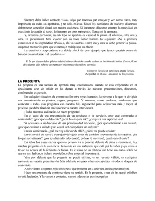 Siempre debe haber contacto visual, algo que tenemos que ensayar y ver como clave, muy
importante en todas las aperturas, y no sólo en ésta. Todos los comienzos de nuestros discursos
deben tener conexión visual con nuestra audiencia. Si durante el discurso tenemos la necesidad en
ocasiones de acudir al papel, lo haremos en otros momentos. Nunca en la apertura.
Y, de forma particular, en este tipo de apertura es esencial la pausa, el silencio, entre una y
otra. El presentador debe evocar con su buen factor humano lo siguiente: «Si la primera
estadística te ha sorprendido (Pausa.), ahí va la otra». Entre una y otra se debe generar la pausa-
suspense necesarios para que el mensaje multiplique su efecto.
La estadística sorprendente con doble shock de este ejemplo que hemos querido construir
basado en un informe real quedaría así:
El 56 por ciento de los pilotos admite haberse dormido cuando estaban en la cabina del avión. (Pausa.) Uno
de cada tres dijo haberse despertado y encontrado al copiloto dormido.
Directivo ficticio de aerolínea, charla ficticia
«Seguridad en el aire. Cansancio de los pilotos»
LA PREGUNTA
La pregunta es una técnica de apertura muy recomendable cuando se está empezando en el
apasionante arte de influir en los demás a través de nuestras presentaciones, discursos,
conferencias o speechs.
En cualquier situación de comunicación entre seres humanos, la persona a la que va dirigida
esa comunicación se plantea, seguro, preguntas. Y nosotros, como oradores, tendremos que
contestar a todas esas preguntas con nuestro hilo argumental para acercarnos más y mejor al
proceso que debe finalizar en convencer a nuestro interlocutor.
¡Todas nuestras audiencias se hacen preguntas!
En el caso de una presentación de un producto o de servicio, ¿por qué comprarlo o
contratarlo?, ¿por qué es diferente?, ¿será bueno para mí?, ¿cumplirá mis expectativas?
Si acudimos a un discurso de una personalidad relevante, ¿por qué adherirme a su causa?,
¿por qué caminar a su lado y no con el del competidor de enfrente?
En una conferencia, ¿qué me voy a llevar de ella?, ¿cómo me puede ayudar?
En un speech de nuestro consejero delegado antes de cambios importantes de la empresa: ¿es
lo que necesitamos?, ¿nos ayudará a fortalecernos?, ¿cómo lo haremos?, ¿cuál será el coste?
En todos los casos en los que una persona va a ponerse delante de otras a comunicar, hay
muchas preguntas en la audiencia. Pensando en una audiencia que está por la labor y que rema a
favor, la técnica de la pregunta es buena. En el caso de un público que tiene sus dudas sobre lo
que se va a hablar, o incluso oposición, cobra especial importancia.
Vaya por delante que la pregunta se puede utilizar, es un recurso válido, en cualquier
momento de nuestra presentación. Más adelante veremos cómo nos ayuda a introducir bloques de
contenido.
Ahora vamos a fijarnos sólo en el peso que presenta en la apertura de una presentación.
Hacer una pregunta de comienzo tiene su sentido. Es la pregunta, o una de las que el público
se está haciendo. Y la vamos a contestar, vamos a despejar esas incógnitas.
 