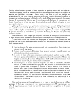 Nuestra audiencia quiere, necesita o busca respuestas, y nosotros estamos ahí para dárselas.
También ocurre en el caso de un maestro, un profesor, un profesional que busca en su conferencia
cambiar una habilidad, transformar y hacer crecer a su clase a través del traslado de
conocimiento. En este punto, procede sugerir que profesores, maestros, docentes, formadores y
toda persona que busca incorporar habilidades en los demás deben buscar su maestría absoluta en
técnicas de comunicación. Toda vez que el conocimiento está al alcance de cualquiera, y por
tantas vías, el nuevo rol de este grupo de comunicadores está enfocado a inspirar y crear
experiencias directas.
¿Cómo podemos construir una apertura impactante en quince minutos? ¿Qué participante de
una sesión de comunicación de alto impacto no querría conocerlo? Y, ¿cuántos de ellos, sabedores
de que acuden a un plan de formación de presentaciones en público, no se hacen esa pregunta? Si
la ponemos de inicio, ya respondemos, ya iniciamos el camino para desvelar eso que nuestra
audiencia necesita.
El factor humano, como siempre que manejamos estructuras de mensaje que planificamos en
el papel en blanco, tiene que aparecer bien para poner el broche de oro a nuestra presentación.
¿Dónde está el secreto para formular bien una pregunta de comienzo? Para formular bien una
pregunta con todo el peso del factor humano favorable a la puesta en escena debemos plantearla
de la siguiente manera:
1. Hacerla despacio. No tener prisa en compartir este momento clave. Todos tienen que
enterarse bien de la pregunta.
2. Contacto visual permanente. El contacto visual ha de ser constante y repartido a todos los
asistentes (como en todas las aperturas).
3. No cantar. Es decir, no hacer esa pregunta con ese tono cantarín que tanto «duele» al oído.
(Ya sabéis que me refiero a terminar las preguntas en entonación ascendente.) Además, una
pregunta de comienzo, de apertura, debe plantearse desde una locución cercana a una frase
enunciativa. Y, claro está, con una muy buena vocalización.
4. Hacer una pausa en cuanto termina la pregunta. Este punto es fundamental por cómo
funciona el cerebro cuando hacemos preguntas. La pregunta es una herramienta clave
cuando se quiere captar o recuperar la atención de nuestro público. En el caso de la
apertura, busca captar la atención del público desde el primer segundo. Y lo hace, además,
gracias al comportamiento del cerebro cuando escucha una pregunta. Es imposible no estar
conectado con la persona que te la plantea. Y hay un segundo factor, todavía más relevante,
después de la pregunta, y es que se produce una contestación automática en el cerebro. El
cerebro contesta a tu pregunta en silencio, de forma inconsciente; por tanto, el éxito en la
conexión está garantizado.
Hay ocasiones en que podemos plantearnos si es buena la idea de hacer que el público
participe. Es decir, que conteste con la voz a una pregunta de apertura. Mi sugerencia, por los
años de experiencia, es que resulta muy atrevido hacer participar a un público en el primer
segundo.
 