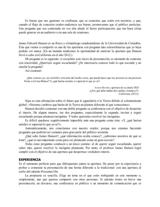 Es bueno que nos ganemos su confianza, que se conecten, que estén con nosotros, y que,
cuando el flujo de conexión orador-audiencia sea bueno, promovamos que el público participe.
Una pregunta que sea contestada en voz alta añade el factor participación, que tan buen clima
puede generar en un auditorio o en una sala de reuniones.
James Edward Hansen es un físico y climatólogo estadounidense de la Universidad de Columbia.
Ésta que vamos a compartir es una de las aperturas con pregunta más extraordinarias que yo haya
podido ver nunca. (En un instante tendremos la oportunidad de analizar la apertura que Hansen
llevó a cabo en California en el año 2012.)
Mi pregunta es la siguiente: si escucháis este inicio de presentación, es momento de contestar
con sinceridad, ¿Querríais seguir escuchando? ¿Os interesaría conocer todo lo que esconde y no
enseña la pregunta?
Así comenzó:
¿Qué conozco yo, un científico reticente del medio oeste, que pueda hacer que me arresten en una protesta
frente a la Casa Blanca? Y, ¿qué harían ustedes si supieran lo que yo sé?
JAMES HANSEN, apertura de su charla TED
«¿Por qué debo hablar del cambio climático?»
California, (2012)
Suya es esta afirmación sobre el futuro que le aguardaría a la Tierra debido al calentamiento
global: «Veremos cambios que harán de la Tierra un planeta diferente al que conocemos».
Hansen decidió comenzar con una doble pregunta su conferencia con el objetivo de despertar
el interés. De alguna manera, sus dos preguntas, especialmente la segunda, invitan a seguir
escuchando porque plantean incógnitas. Y todos queremos resolver las incógnitas.
Es difícil quedarse cognitivamente impasible ante una pregunta como ésta: «Y, ¿qué harían
ustedes si supieran lo que yo sé?».
Automáticamente, nos conectamos con nuestro orador, porque nos estamos haciendo
preguntas que podrían ser comunes para gran parte del público asistente.
¿Qué sabe James Hansen?, ¿qué información oculta conoce?, ¿sabremos nosotros de qué se
trata?, ¿qué es tan importante como para ser planteado como un gran secreto?
Todas estas preguntas conducen a un único camino: al de querer seguir escuchando, querer
saber más, querer resolver la incógnita planteada. Por tanto, el profesor James Hansen logró
cumplir con el objetivo de una apertura que despertase verdadero interés.
EXPERIENCIA
Es el momento perfecto para que fabriquemos juntos tu apertura. De pasar por tu experiencia y
probar a comenzar tu presentación de una forma diferente a la tradicional: con una apertura al
estilo del método Presentac10n.
La propuesta es sencilla. Elige un tema en el que estés trabajando en este momento o,
simplemente, uno que quieras compartir con otras personas. Si además tienes en breve una
presentación, un discurso, una conferencia en público o un momento de comunicación que es
 