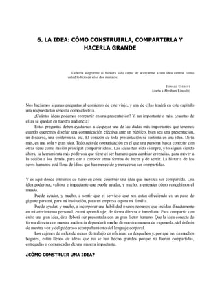 6. LA IDEA: CÓMO CONSTRUIRLA, COMPARTIRLA Y
HACERLA GRANDE
Debería alegrarme si hubiera sido capaz de acercarme a una idea central como
usted lo hizo en sólo dos minutos.
EDWARD EVERETT
(carta a Abraham Lincoln)
Nos hacíamos algunas preguntas al comienzo de este viaje, y una de ellas tendrá en este capítulo
una respuesta tan sencilla como efectiva.
¿Cuántas ideas podemos compartir en una presentación? Y, tan importante o más, ¿cuántas de
ellas se quedan en nuestra audiencia?
Estas preguntas deben ayudarnos a despejar una de las dudas más importantes que tenemos
cuando queremos diseñar una comunicación efectiva ante un público, bien sea una presentación,
un discurso, una conferencia, etc. El corazón de toda presentación se sustenta en una idea. Diría
más, en una sola y gran idea. Todo acto de comunicación en el que una persona busca conectar con
otras tiene como misión principal compartir ideas. Las ideas han sido siempre, y lo siguen siendo
ahora, la herramienta más poderosa que tiene el ser humano para cambiar creencias, para mover a
la acción a los demás, para dar a conocer otras formas de hacer y de sentir. La historia de los
seres humanos está llena de ideas que han merecido y merecerán ser compartidas.
Y es aquí donde entramos de lleno en cómo construir una idea que merezca ser compartida. Una
idea poderosa, valiosa e impactante que puede ayudar, y mucho, a entender cómo concebimos el
mundo.
Puede ayudar, y mucho, a sentir que el servicio que nos están ofreciendo es un paso de
gigante para mí, para mi institución, para mi empresa o para mi familia.
Puede ayudar, y mucho, a incorporar una habilidad o unos recursos que incidan directamente
en mi crecimiento personal, en mi aprendizaje, de forma directa e inmediata. Para compartir con
éxito una gran idea, ésta deberá ser presentada con un gran factor humano. Que la idea conecte de
forma directa con nuestra audiencia dependerá mucho de nuestra manera de exponerla, del énfasis
de nuestra voz y del poderoso acompañamiento del lenguaje corporal.
Los cajones de miles de mesas de trabajo en oficinas, en despachos y, por qué no, en muchos
hogares, están llenos de ideas que no se han hecho grandes porque no fueron compartidas,
entregadas o comunicadas de una manera impactante.
¿CÓMO CONSTRUIR UNA IDEA?
 