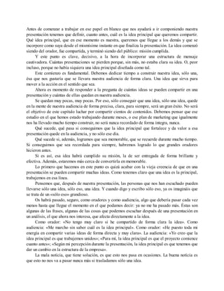 Antes de comenzar a trabajar en ese papel en blanco que nos ayudará a ir componiendo nuestra
presentación tenemos que definir, cuanto antes, cuál es la idea principal que queremos compartir.
Qué idea principal, que en ese momento es nuestra, queremos que llegue a los demás y que se
incorpore como suya desde el mismísimo instante en que finaliza la presentación. La idea comenzó
siendo del orador, fue compartida, y terminó siendo del público: misión cumplida.
Y este punto es clave, decisivo, a la hora de incorporar una estructura de mensaje
cautivadora. Cuántas presentaciones se pierden porque, sin más, no estaba clara su idea. O, peor
incluso, porque no había siquiera una idea principal diseñada como tal.
Este comienzo es fundamental. Debemos dedicar tiempo a construir nuestra idea, sólo una,
ésa que nos gustaría que se llevara nuestra audiencia de forma clara. Una idea que sirva para
mover a la acción en el sentido que sea.
Ahora es momento de responder a la pregunta de cuántas ideas se pueden compartir en una
presentación y cuántas de ellas quedan en nuestra audiencia.
Se quedan muy pocas, muy pocas. Por eso, sólo conseguir que una idea, sólo una idea, quede
en la mente de nuestra audiencia de forma precisa, clara, para siempre, será un gran éxito. No será
el objetivo de este capítulo luchar por compartir cientos de contenidos. Debemos pensar que ese
estudio en el que hemos estado trabajando durante meses, o ese plan de marketing que igualmente
nos ha llevado mucho tiempo construir, no será nunca recordado de forma íntegra, nunca.
Qué sucede, qué pasa si conseguimos que la idea principal que fortalece y da valor a esa
presentación quede en la audiencia, y no sólo ese día.
Qué sucede si, además, logramos que sea memorable, que se recuerde durante mucho tiempo.
Si conseguimos que sea recordada para siempre, habremos logrado lo que grandes oradores
hicieron antes.
Si es así, esa idea habrá cumplido su misión, la de ser entregada de forma brillante y
efectiva. Además, estaremos más cerca de convertirla en memorable.
Lo primero que hacemos en este punto es quizá acabar con la vieja creencia de que en una
presentación se pueden compartir muchas ideas. Como tenemos claro que una idea es la principal,
trabajemos en esa línea.
Pensemos que, después de nuestra presentación, las personas que nos han escuchado pueden
llevarse sólo una idea, sólo eso, una idea. Y cuando digo y escribo sólo eso, ya os imagináis que
se trata de un «sólo eso» grandioso.
Os habrá pasado, seguro, como oradores y como audiencia, algo que debería pasar cada vez
menos hasta que llegue el momento en el que podamos decir: ya no me ha pasado más. Éstas son
algunas de las frases, algunas de las cosas que podemos escuchar después de una presentación en
un análisis, el que ahora nos interesa, que afecta directamente a la idea.
Como orador: «No tengo muy claro si he compartido de forma clara la idea». Como
audiencia: «Me marcho sin saber cuál es la idea principal». Como orador: «He puesto toda mi
energía en compartir varias ideas de forma directa y muy clara». La audiencia: «Yo creo que la
idea principal es que trabajemos unidos»; «Para mí, la idea principal es que el proyecto comience
cuanto antes»; «Según mi percepción durante la presentación, la idea principal es que tenemos que
dar un cambio en la estructura de la empresa».
La mala noticia, que tiene solución, es que esto nos pasa en ocasiones. La buena noticia es
que esto no nos va a pasar nunca más si trasladamos sólo una idea.
 