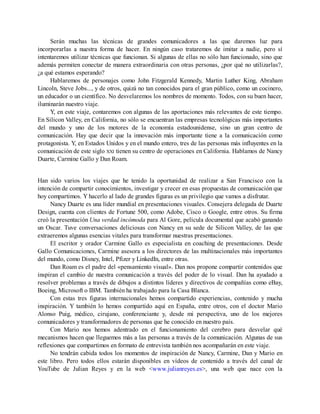 Serán muchas las técnicas de grandes comunicadores a las que daremos luz para
incorporarlas a nuestra forma de hacer. En ningún caso trataremos de imitar a nadie, pero sí
intentaremos utilizar técnicas que funcionan. Si algunas de ellas no sólo han funcionado, sino que
además permiten conectar de manera extraordinaria con otras personas, ¿por qué no utilizarlas?,
¿a qué estamos esperando?
Hablaremos de personajes como John Fitzgerald Kennedy, Martin Luther King, Abraham
Lincoln, Steve Jobs..., y de otros, quizá no tan conocidos para el gran público, como un cocinero,
un educador o un científico. No desvelaremos los nombres de momento. Todos, con su buen hacer,
iluminarán nuestro viaje.
Y, en este viaje, contaremos con algunas de las aportaciones más relevantes de este tiempo.
En Silicon Valley, en California, no sólo se encuentran las empresas tecnológicas más importantes
del mundo y uno de los motores de la economía estadounidense, sino un gran centro de
comunicación. Hay que decir que la innovación más importante tiene a la comunicación como
protagonista. Y, en Estados Unidos y en el mundo entero, tres de las personas más influyentes en la
comunicación de este siglo XXI tienen su centro de operaciones en California. Hablamos de Nancy
Duarte, Carmine Gallo y Dan Roam.
Han sido varios los viajes que he tenido la oportunidad de realizar a San Francisco con la
intención de compartir conocimientos, investigar y crecer en esas propuestas de comunicación que
hoy compartimos. Y hacerlo al lado de grandes figuras es un privilegio que vamos a disfrutar.
Nancy Duarte es una líder mundial en presentaciones visuales. Consejera delegada de Duarte
Design, cuenta con clientes de Fortune 500, como Adobe, Cisco o Google, entre otros. Su firma
creó la presentación Una verdad incómoda para Al Gore, película documental que acabó ganando
un Oscar. Tuve conversaciones deliciosas con Nancy en su sede de Silicon Valley, de las que
extraeremos algunas esencias vitales para transformar nuestras presentaciones.
El escritor y orador Carmine Gallo es especialista en coaching de presentaciones. Desde
Gallo Comunicaciones, Carmine asesora a los directores de las multinacionales más importantes
del mundo, como Disney, Intel, Pfizer y LinkedIn, entre otras.
Dan Roam es el padre del «pensamiento visual». Dan nos propone compartir contenidos que
inspiran el cambio de nuestra comunicación a través del poder de lo visual. Dan ha ayudado a
resolver problemas a través de dibujos a distintos líderes y directivos de compañías como eBay,
Boeing, Microsoft o IBM. También ha trabajado para la Casa Blanca.
Con estas tres figuras internacionales hemos compartido experiencias, contenido y mucha
inspiración. Y también lo hemos compartido aquí en España, entre otros, con el doctor Mario
Alonso Puig, médico, cirujano, conferenciante y, desde mi perspectiva, uno de los mejores
comunicadores y transformadores de personas que he conocido en nuestro país.
Con Mario nos hemos adentrado en el funcionamiento del cerebro para desvelar qué
mecanismos hacen que lleguemos más a las personas a través de la comunicación. Algunas de sus
reflexiones que compartimos en formato de entrevista también nos acompañarán en este viaje.
No tendrán cabida todos los momentos de inspiración de Nancy, Carmine, Dan y Mario en
este libro. Pero todos ellos estarán disponibles en vídeos de contenido a través del canal de
YouTube de Julian Reyes y en la web <www.julianreyes.es>, una web que nace con la
 