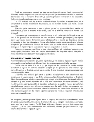 Desde ya, pensemos en construir una idea, esa que fotografía nuestra charla como esencial.
Pensemos también, hagamos ese ejercicio, que las personas que tenemos delante sólo se acordarán
de una idea. Sólo se acordarán de esa idea, y todos los presentes coincidirán en esa única idea.
Habremos logrado mucho más que en otras ocasiones.
Las 300 personas que han acudido a nuestra reunión de equipo, a nuestra charla en la
universidad, a nuestra presentación de producto, se han llevado nuestra idea puesta. Misión
cumplida.
Algo que ayuda a construir la idea es pensar que en esa presentación habrá medios de
comunicación, y que, al término de la misma, sólo van a destacar como titular nuestra idea
principal.
Pensemos en qué idea nos gustaría ver reflejada en la red, en internet, si sólo tuviese que ser
una. Si nos ponemos en esta situación, nos será más fácil. Tenemos que imaginar, y en algunos
casos seguro que a muchos de vosotros ya os habrá pasado u os pasará, que después de nuestra
presentación se hace una búsqueda en Google sobre la intervención y aparecen cientos, miles de
búsquedas que coinciden en destacar la misma idea, el mismo titular. Habremos entonces
conseguido el objetivo. Que la idea sea una, y que sea así para todo el mundo.
En nuestro proceso de creación de la idea, esto nos obligará a ir reduciendo las nuestras, de
veinte, quince, diez ideas a sólo una. Porque, posiblemente, una tenga más sentido, más peso, o
reúna mejor la esencia de nuestro mensaje principal ese día.
IDEA NUEVA Y SORPRENDENTE
Aquí van algunos de los secretos que, en mi experiencia, y con ayuda de algunas y algunos buenos
comunicadores que las han construido muy bien, funcionan siempre para diseñar una idea.
Que la idea sea nueva o, si no lo es, que lo parezca. En comunicación, cuando estamos
escuchando a alguien nos sentimos atrapados siempre que esa persona nos está contando algo
nuevo. El cerebro se despierta y siente una necesidad de estar conectado siempre que una persona
comparte una idea nueva.
El cerebro está diseñado para abrir la puerta a la recepción de más información, más
contenido, si la idea es nueva; es uno de los alimentos del cerebro que hace que éste se despierte.
El cerebro es el órgano más importante del cuerpo, con permiso del corazón. En comunicación, el
cerebro es y será nuestro referente. Si lo que estás escuchando no resulta novedoso, sino
repetitivo, si no crees que esa idea te traslada a un lugar más avanzado y piensas que ya lo has
escuchado antes, entonces, tu cerebro no se apasiona tanto. De hecho, lo hace mucho menos, y no
abre tanto esa puerta que hace que otros contenidos entren de una forma mucho más sencilla. La
idea nueva consigue un «sí» del cerebro a permanecer en alerta positiva, porque ahí están pasando
cosas que merecen la pena.
En este punto, pueden aparecer algunas dudas al respecto. Un directivo acostumbrado a hacer
presentaciones comentaba, no sin cierto desaliento: «Es que no siempre, o diría muy pocas veces,
tengo algo nuevo que contar». Es ahí donde diferimos. Siempre tenemos ideas nuevas que
compartir..., y si no, como adelantábamos hace un instante, haremos que parezcan nuevas. Algo
tendrán de diferente, de especial, seguro.
 
