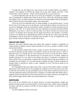 El mundo del cine, del séptimo arte, cuya esencia se basa en contar historias, nos ayudará a
compartir esta propuesta. Es posible que muchos de los que estáis leyendo este libro, o bien
vuestros hijos, vuestros sobrinos..., hayáis visto las películas de La saga Crepúsculo.
La relación imposible entre una chica de la tierra (un ser humano) y un vampiro o un hombre
lobo. La protagonista se debatía entre el amor de uno de ellos, o de los dos. Otra película, también
muy popular, Avatar, de James Cameron, nos muestra otra relación también llena de dificultades,
entre un marine del ejército de Estados Unidos y una extraterrestre.
En los dos casos nos podríamos hacer la misma pregunta: ¿es una película nueva?, ¿es una
historia nueva? En los dos casos, las dos historias, las dos películas las hemos visto más veces de
las que nos imaginamos desde que los hermanos Lumière encendieron el primer proyector de cine
allá por el año 1895. Es la eterna historia del amor imposible que tan bien describió William
Shakespeare en su Romeo y Julieta. La idea, por tanto, no es nueva, la historia no es nueva, pero
lo parece. El envoltorio de la idea hace que nos llegue como fresca y del momento. Y, de hecho,
en parte es así. Muchos de los ingredientes que rodean a esa idea que no es nueva, pero que acaba
presentándose como tal, hacen que la recibamos como novedosa. Y esto, en comunicación, es un
logro. Nuestro cerebro se dispone a conectar ante lo nuevo.
IDEA EN UNA FRASE
Queremos que nuestra audiencia haga suya nuestra idea, porque le ayudará a comprender un
estudio, porque le ayudará a conocer mejor un producto o un servicio, porque le ayudará a tomar
una decisión de futuro.
La idea principal siempre debe resumir, siempre, la esencia del beneficio personal que se
llevarán las personas que han acudido a escucharnos. Porque esa idea tiene que ser y debe ser
buena para ellos en el sentido que sea. Esta valoración de la idea es la más elevada en cuanto a
concepto. ¿Es beneficiosa la idea principal para las personas que nos escuchan? ¿Supone un
beneficio personal? Si es así, ahora lo que tenemos que lograr es construirla y estructurarla de
forma sencilla. Para eso, pensaremos en nuestra idea como una frase de muy pocas palabras, con
un máximo de siete palabras. Es en la idea más que en ningún otro lugar de nuestra estructura de
mensaje donde el concepto de «menos es más», multiplica su valor. Una idea no puede ser un
párrafo gigantesco.
No compongamos ideas que ocupen varias líneas y que nos lleven medio minuto o un minuto
expresarlas en una exposición oral. Esa amalgama de contenido será otra cosa, pero no una idea.
La idea sólo será una frase, ésa que pretendemos que no olvide nuestro auditorio; primero, por el
valor que tendrá para todas las personas que la recuerden y la sientan cuanto más tiempo mejor; y
segundo, porque será más fácil de retener cuanto más breve sea y más se parezca a un eslogan. Por
tanto, nuestro eslogan, nuestro titular, será necesariamente breve. Funciona.
REPETICIÓN
Éste es uno de los elementos clave en nuestro discurso, en nuestra presentación, siempre que
queramos diseñar primero y presentar después con éxito nuestra idea. Cuando estamos trabajando
en nuestra estructura de mensaje escribimos en nuestra página en blanco, en nuestro guion, esa
idea principal.
Esa idea elegida por nosotros como única.
 
