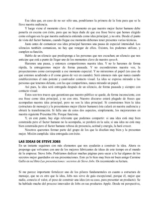 Esa idea que, en caso de no ser sólo una, pondríamos la primera de la lista para que se la
lleve nuestra audiencia.
Y luego viene el momento clave. Es el momento en que nuestro mejor factor humano debe
ponerla en escena con éxito, para que no haya duda de que esa frase breve que hemos elegido
como eslogan sea la que nuestra audiencia entienda como idea principal, y no otra. Desde el punto
de vista del factor humano, cuando llegue ese momento debemos tener presentes varias técnicas.
Justo antes de comunicar esa idea principal haremos una pausa de especial intensidad. Los
silencios también comunican, no hay que renegar de ellos. Existen, los podemos utilizar, y
cumplen su función.
Hablo de un silencio que predisponga a las personas que nos escuchan; un silencio que nos
anticipe que está a punto de llegar uno de los momentos clave de nuestro speech.
Haremos una pausa, y entonces compartiremos nuestra idea. Y no lo haremos de forma
rápida, la entregaremos mejor de forma pausada. Y no esconderemos nuestra voz, la
proyectaremos como corresponde a ese momento especial. Y no miraremos al papel (en caso de
que estemos acudiendo a él como guion de vez en cuando). Será entonces más que nunca cuando
estableceremos el más potente y cautivador contacto visual. La idea se expresa mirando a las
personas que tenemos delante, con las que compartimos, nunca mirando un papel.
Así pues, la idea será entregada después de un silencio, de forma pausada y siempre con
contacto visual.
Éstos son tres trucos que garantizan que nuestro público se quede, de forma inconsciente, con
esa frase como idea principal, y no con otra. Nuestro discurso estará plagado de frases que
acompañan nuestra idea principal, pero no son la idea principal. Si construimos bien la idea
(estructura de mensaje) y la presentamos mejor (factor humano) ésta calará en nuestra audiencia y
obrará la transformación. Si falla uno de estos dos aspectos, simplemente, los mejoraremos en
nuestra siguiente Presentac10n. Porque funciona.
Y, en este punto, hay algo relevante que podemos compartir: si una idea está muy bien
construida pero el factor humano no la acompaña, se perderá en la sala; si una idea no está muy
bien construida pero el factor humano rebosa de presencia, actitud y energía, la hará crecer.
Nosotros queremos formar parte del grupo de los que la diseñan muy bien y la presentan
mejor. Misión cumplida: idea entregada con éxito.
LAS IDEAS DE STEVE JOBS
En un instante seguimos con más elementos que nos ayudarán a construir la idea. Ahora os
propongo que volvamos con uno de los mejores fabricantes de ideas de este tiempo en el mundo
de la empresa: Steve Jobs. Podríamos dedicar muchas páginas para sacar a la luz algunos de los
secretos mejor guardados en sus presentaciones. Esto ya lo hizo muy bien mi buen amigo Carmine
Gallo en su libro Las presentaciones: secretos de Steve Jobs. Os recomiendo su lectura.
Si me parece importante fortalecer uno de los pilares fundamentales en cuanto a estructura de
mensaje, que no es otro que la idea, Jobs nos sirve de guía excepcional, porque él, mejor que
nadie, conocía el valor, el peso de construir una idea (en su caso, para presentar un producto). Se
ha hablado mucho del proceso innovador de Jobs en sus productos Apple. Desde mi perspectiva,
 