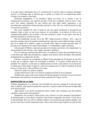 si en algo innovó sobremanera fue en la comunicación; él mostró cómo un consejero delegado,
gracias a su liderazgo (que ya sabemos que se asienta en el poder de la comunicación), podía
«vender» sus productos como nadie.
Podríamos preguntarnos si los productos Apple son únicos en sí mismos o por la
comunicación tan directa y tan especial que hizo el jefe de la compañía. Jobs los elevó a otro
nivel. Son muchas biografías las que reflejan que Jobs daba mucha importancia a las
presentaciones y dedicaba el tiempo que fuera necesario a ellas. Por eso, su fabricación de la idea
se convertía en esencial.
Hay varios ejemplos de cómo el poder de una idea puede transformar la percepción que
podemos llegar a tener, en este caso concreto, de un producto. La evolución de Jobs en sus
comunicaciones públicas fue un hecho, y fue una evolución a mejor. Lo que nunca varió fue la
intención decidida de construir una idea.
Hoy nos quedaremos con una. En el año 2007, Apple presentó el iPhone... Veis..., aquí, en
una línea, tenemos una de las grandes transformaciones que poco a poco deberían llegar a nuestro
país en el mundo de la empresa. Apple no presentó nada, Apple no puede presentar nada. Lo
presenta un ser humano con su mejor factor humano. Y, evidentemente, Apple está detrás.
Jobs presentó el iPhone y construyó una idea en los términos que hemos ido compartiendo. La
idea principal de Jobs fue ésta: «Hoy, Apple reinventa el teléfono».
Ésa es la idea que construyó para hacer fácil a la audiencia la única idea que debían llevarse
si sólo fuera una. Hubo más presentación, y algunas otras técnicas fueron utilizadas. Más adelante
profundizaremos en alguna más de ellas.
Entonces, ¿cómo no vas a comprarte un iPhone? Te has marchado de allí después de que Jobs
te diga que su empresa, Apple, ha reinventado el teléfono. Y tú quieres formar parte de ese
momento. Por supuesto, en este tipo de comunicaciones te invito a que camines en esa dirección,
lo último que se hace desde el punto de vista de la comunicación es vender el producto de forma
directa. La idea no fue: «Pon un iPhone en tu vida».
Jobs no lo vende; tú lo quieres comprar.
¿Cuánto mérito tiene la idea en el éxito de comunicación final de un ser humano?
¿Podemos dar un paso más en la construcción de una idea para convertirla en una de nuestras
herramientas más poderosas en nuestra próxima comunicación? Vamos con ella.
REPETICIÓN DE LA IDEA
Podemos preguntarnos si es suficiente con la fórmula de creación y entrega de la idea para que,
entre el público, entre nuestros potenciales inversores o nuestro comité de dirección no haya duda
de la idea principal.
¿Qué pasaría si en nuestra presentación hemos tenido cinco momentos que bien podrían
entenderse como nuestra idea principal?
Imaginemos este escenario: hemos hecho cinco silencios en cinco momentos determinados,
de forma pausada y con un efectivo contacto visual, hemos compartido cinco frases. Y sólo una es
la idea principal. Pero eso sólo lo sabemos nosotros, no las personas que tenemos delante, a las
que las cinco frases les han sonado parecidas. Ahora serán ellos los que elegirán con cuál de ellas
 