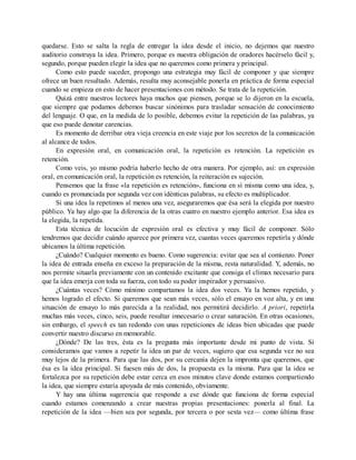 quedarse. Esto se salta la regla de entregar la idea desde el inicio, no dejemos que nuestro
auditorio construya la idea. Primero, porque es nuestra obligación de oradores hacérselo fácil y,
segundo, porque pueden elegir la idea que no queremos como primera y principal.
Como esto puede suceder, propongo una estrategia muy fácil de componer y que siempre
ofrece un buen resultado. Además, resulta muy aconsejable ponerla en práctica de forma especial
cuando se empieza en esto de hacer presentaciones con método. Se trata de la repetición.
Quizá entre nuestros lectores haya muchos que piensen, porque se lo dijeron en la escuela,
que siempre que podamos debemos buscar sinónimos para trasladar sensación de conocimiento
del lenguaje. O que, en la medida de lo posible, debemos evitar la repetición de las palabras, ya
que eso puede denotar carencias.
Es momento de derribar otra vieja creencia en este viaje por los secretos de la comunicación
al alcance de todos.
En expresión oral, en comunicación oral, la repetición es retención. La repetición es
retención.
Como veis, yo mismo podría haberlo hecho de otra manera. Por ejemplo, así: en expresión
oral, en comunicación oral, la repetición es retención, la reiteración es sujeción.
Pensemos que la frase «la repetición es retención», funciona en sí misma como una idea, y,
cuando es pronunciada por segunda vez con idénticas palabras, su efecto es multiplicador.
Si una idea la repetimos al menos una vez, aseguraremos que ésa será la elegida por nuestro
público. Ya hay algo que la diferencia de la otras cuatro en nuestro ejemplo anterior. Esa idea es
la elegida, la repetida.
Esta técnica de locución de expresión oral es efectiva y muy fácil de componer. Sólo
tendremos que decidir cuándo aparece por primera vez, cuantas veces queremos repetirla y dónde
ubicamos la última repetición.
¿Cuándo? Cualquier momento es bueno. Como sugerencia: evitar que sea al comienzo. Poner
la idea de entrada enseña en exceso la preparación de la misma, resta naturalidad. Y, además, no
nos permite situarla previamente con un contenido excitante que consiga el clímax necesario para
que la idea emerja con toda su fuerza, con todo su poder inspirador y persuasivo.
¿Cuántas veces? Cómo mínimo compartamos la idea dos veces. Ya la hemos repetido, y
hemos logrado el efecto. Si queremos que sean más veces, sólo el ensayo en voz alta, y en una
situación de ensayo lo más parecida a la realidad, nos permitirá decidirlo. A priori, repetirla
muchas más veces, cinco, seis, puede resultar innecesario o crear saturación. En otras ocasiones,
sin embargo, el speech es tan redondo con unas repeticiones de ideas bien ubicadas que puede
convertir nuestro discurso en memorable.
¿Dónde? De las tres, ésta es la pregunta más importante desde mi punto de vista. Si
consideramos que vamos a repetir la idea un par de veces, sugiero que esa segunda vez no sea
muy lejos de la primera. Para que las dos, por su cercanía dejen la impronta que queremos, que
ésa es la idea principal. Si fuesen más de dos, la propuesta es la misma. Para que la idea se
fortalezca por su repetición debe estar cerca en esos minutos clave donde estamos compartiendo
la idea, que siempre estaría apoyada de más contenido, obviamente.
Y hay una última sugerencia que responde a ese dónde que funciona de forma especial
cuando estamos comenzando a crear nuestras propias presentaciones: ponerla al final. La
repetición de la idea —bien sea por segunda, por tercera o por sexta vez— como última frase
 