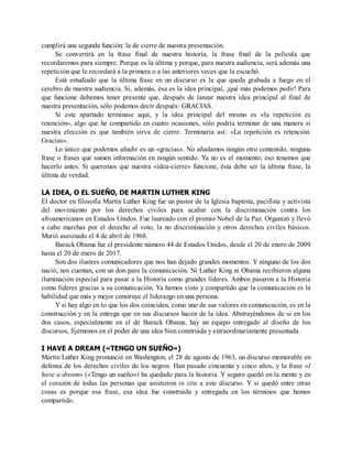 cumplirá una segunda función: la de cierre de nuestra presentación.
Se convertirá en la frase final de nuestra historia, la frase final de la película que
recordaremos para siempre. Porque es la última y porque, para nuestra audiencia, será además una
repetición que le recordará a la primera o a las anteriores veces que la escuchó.
Está estudiado que la última frase en un discurso es la que queda grabada a fuego en el
cerebro de nuestra audiencia. Si, además, ésa es la idea principal, ¡qué más podemos pedir! Para
que funcione debemos tener presente que, después de lanzar nuestra idea principal al final de
nuestra presentación, sólo podemos decir después: GRACIAS.
Si este apartado terminase aquí, y la idea principal del mismo es «la repetición es
retención», algo que he compartido en cuatro ocasiones, sólo podría terminar de una manera si
nuestra elección es que también sirva de cierre. Terminaría así: «La repetición es retención.
Gracias».
Lo único que podemos añadir es un «gracias». No añadamos ningún otro contenido, ninguna
frase o frases que sumen información en ningún sentido. Ya no es el momento; eso tenemos que
hacerlo antes. Si queremos que nuestra «idea-cierre» funcione, ésta debe ser la última frase, la
última de verdad.
LA IDEA, O EL SUEÑO, DE MARTIN LUTHER KING
El doctor en filosofía Martin Luther King fue un pastor de la Iglesia baptista, pacifista y activista
del movimiento por los derechos civiles para acabar con la discriminación contra los
afroamericanos en Estados Unidos. Fue laureado con el premio Nobel de la Paz. Organizó y llevó
a cabo marchas por el derecho al voto, la no discriminación y otros derechos civiles básicos.
Murió asesinado el 4 de abril de 1968.
Barack Obama fue el presidente número 44 de Estados Unidos, desde el 20 de enero de 2009
hasta el 20 de enero de 2017.
Son dos ilustres comunicadores que nos han dejado grandes momentos. Y ninguno de los dos
nació, nos cuentan, con un don para la comunicación. Ni Luther King ni Obama recibieron alguna
iluminación especial para pasar a la Historia como grandes líderes. Ambos pasaron a la Historia
como líderes gracias a su comunicación. Ya hemos visto y compartido que la comunicación es la
habilidad que más y mejor construye el liderazgo en una persona.
Y si hay algo en lo que los dos coinciden, como uno de sus valores en comunicación, es en la
construcción y en la entrega que en sus discursos hacen de la idea. Abstrayéndonos de si en los
dos casos, especialmente en el de Barack Obama, hay un equipo entregado al diseño de los
discursos, fijémonos en el poder de una idea bien construida y extraordinariamente presentada.
I HAVE A DREAM («TENGO UN SUEÑO»)
Martin Luther King pronunció en Washington, el 28 de agosto de 1963, un discurso memorable en
defensa de los derechos civiles de los negros. Han pasado cincuenta y cinco años, y la frase «I
have a dream» («Tengo un sueño») ha quedado para la historia. Y seguro quedó en la mente y en
el corazón de todas las personas que asistieron in situ a este discurso. Y si quedó entre otras
cosas es porque esa frase, esa idea fue construida y entregada en los términos que hemos
compartido.
 
