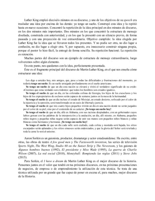 Luther King empleó dieciséis minutos en su discurso, y uno de los objetivos de su speech era
trasladar una idea por encima de las demás: yo tengo un sueño. Construyó esta idea y la repitió
hasta en nueve ocasiones. Concentró la repetición de la idea principal en dos minutos de discurso,
en los dos minutos más importantes. Dos minutos en los que concentró la estructura de mensaje
diseñada, construida con anterioridad, y en los que la presentó con un silencio previo, de forma
pausada y con una proyección de voz extraordinaria. Objetivo cumplido: la idea elegida por
Luther King fue la idea que se llevaron todos los presentes. Y no podía ser otra, no dio lugar a
confusión, no dio lugar a elegir otra. Y, por supuesto, era innecesario construir ninguna propia,
porque el pastor lo hizo fácil, la entregó de forma sencilla. Su repetición funcionó. La repetición
es retención.
Muchas partes del discurso son un ejemplo de estructura de mensaje extraordinaria, luego
volveremos sobre algún elemento.
En este punto, nos quedamos con la idea, perfectamente presentada.
Éste es el fragmento principal del discurso de Martin Luther King, en el que nos enseña cómo
estructurar una idea:
Les digo a ustedes hoy, mis amigos, que, pese a todas las dificultades y frustraciones del momento, yo
todavía tengo un sueño. Es un sueño arraigado profundamente en el sueño americano.
Yo tengo un sueño de que un día esta nación se elevará y vivirá el verdadero significado de su credo:
«Creemos que estas verdades son evidentes: que todos los hombres son creados iguales».
Yo tengo el sueño de que un día, en las coloradas colinas de Georgia, los hijos de los exesclavos y los
hijos de los expropietarios de esclavos serán capaces de sentarse juntos en la mesa de la hermandad.
Yo tengo el sueño de que un día incluso el estado de Misisipi, un estado desierto, sofocado por el calor de
la injusticia y la opresión, será transformado en un oasis de libertad y justicia.
Yo tengo el sueño de que mis cuatro hijos pequeños vivirán un día en una nación donde no serán juzgados
por el color de su piel, sino por el contenido de su carácter. ¡Yo tengo un sueño hoy!
Yo tengo el sueño de que un día, allá en Alabama, con sus racistas despiadados, con un gobernador cuyos
labios gotean con las palabras de la interposición y la anulación, un día, allí mismo, en Alabama, pequeños
niños negros y pequeñas niñas negras serán capaces de unir sus manos con pequeños niños blancos y niñas
blancas como hermanos y hermanas. ¡Yo tengo un sueño hoy!
Yo tengo el sueño de que un día cada valle será exaltado, cada colina y montaña será bajada, los sitios
escarpados serán aplanados y los sitios sinuosos serán enderezados, y que la gloria del Señor será revelada y
toda la carne la verá al unísono.
Aaron Sorkin es un guionista, productor, dramaturgo y actor estadounidense. Ha escrito, entre
otras, las obras de teatro A few good men y The Farnsworth invention, las series de televisión
Sports Night, The West Wing, Studio 60 on the Sunset Strip y The Newsroom, y los guiones de
Algunos hombres buenos (1992), El presidente y Miss Wade (1995), La guerra de Charlie
Wilson (2007), La red social (2010), Moneyball: Rompiendo las reglas (2011) y Steve Jobs
(2015).
Para Sorkin, el I have a dream de Martin Luther King es el mejor discurso de la historia.
Pensemos juntos en el valor que tendrá en tus próximos discursos, en tus próximas presentaciones
de negocios, de empresa o de emprendimiento la utilización de esta técnica. Se trata de una
técnica utilizada por un grande que fue capaz de poner en escena el, para muchos, mejor discurso
de la Historia.
 