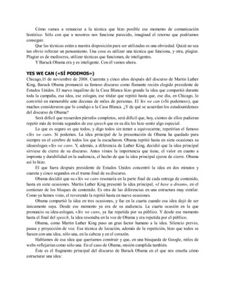 Cómo vamos a renunciar a la técnica que hizo posible ese momento de comunicación
histórico. Sólo con que a nosotros nos funcione parecido, imaginad el retorno que podríamos
conseguir.
Que las técnicas están a nuestra disposición para ser utilizadas es una obviedad. Quizá no sea
tan obvio reforzar un pensamiento. Una cosa es utilizar una técnica que funciona, y otra, plagiar.
Plagiar es de mediocres, utilizar técnicas que funcionan, de inteligentes.
Y Barack Obama era y es inteligente. Con él vamos ahora.
YES WE CAN («SÍ PODEMOS»)
Chicago,11 de noviembre de 2008. Cuarenta y cinco años después del discurso de Martin Luther
King, Barack Obama pronunció su famoso discurso como flamante recién elegido presidente de
Estados Unidos. El nuevo inquilino de la Casa Blanca hizo grande la idea que compartió durante
toda la campaña, esa idea, ese eslogan, ese titular que repitió hasta que, ese día, en Chicago, lo
convirtió en memorable ante decenas de miles de personas. El Yes we can («Sí podemos»), que
muchos consideraron que lo condujo a la Casa Blanca. ¿Y de qué se acuerdan los estadounidenses
del discurso de Obama?
Será difícil que recuerden párrafos completos, será difícil que, hoy, cientos de ellos pudieran
repetir más de treinta segundos de ese speech que en su día les hizo sentir algo especial.
Lo que es seguro es que todos, y digo todos sin temor a equivocarme, repetirían el famoso
«Yes we can». Sí podemos. La idea principal de la presentación de Obama ha quedado para
siempre en el cerebro de todos los que la escucharon. Obama repitió hasta en siete ocasiones su
ideaeslogan «Yes we can». Y, además, a diferencia de Luther King, decidió que la idea principal
sirviese de cierre de su discurso. Antes vimos la importancia que tiene, el valor en cuanto a
impronta y durabilidad en la audiencia, el hecho de que la idea principal ejerza de cierre. Obama
así lo hizo.
El que fuera después presidente de Estados Unidos concentró la idea en dos minutos y
cuareta y cinco segundos en el tramo final de su discurso.
Obama decidió que su «Yes we can» resonaría en la parte final de cada entrega de contenido,
hasta en siete ocasiones. Martin Luther King presentó la idea principal, «I have a dream», en el
comienzo de los bloques de contenido. Es otra de las diferencias en una estructura muy similar.
Como ya hemos visto, el reverendo la repitió hasta en nueve ocasiones.
Obama compartió la idea en tres ocasiones, y fue en la cuarta cuando esa idea dejó de ser
únicamente suya. Desde ese momento ya era de su audiencia. La cuarta ocasión en la que
pronuncio su idea-eslogan, «Yes we can», ya fue repetida por su público. Y desde ese momento
hasta el final del speech, la idea resonaba en la voz de Obama y era repetida por el público.
Obama, como Martin Luther King puso un gran factor humano a la idea. Silencio previo,
pausa y proyección de voz. Esa técnica de locución, además de la repetición, hizo que todos se
fuesen con una idea, sólo una, en la cabeza y en el corazón.
Hablamos de esa idea que queríamos construir y que, en una búsqueda de Google, miles de
webs reflejarían como sólo una. En el caso de Obama, misión cumplida también.
Éste es el fragmento principal del discurso de Barack Obama en el que nos enseña cómo
estructurar una idea:
 