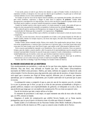 Y esta noche, pienso en todo lo que ella ha visto durante su siglo en Estados Unidos, la desolación y la
esperanza, la lucha y el progreso; las veces que nos dijeron que no podíamos y la gente que se esforzó por
continuar adelante con ese credo estadounidense: sí podemos.
En tiempos en que las voces de las mujeres fueron acalladas y sus esperanzas descartadas, ella sobrevivió
para verlas levantarse, expresarse y alargar la mano hacia la papeleta. Sí podemos. Cuando había
desesperación y una depresión a lo largo del país, ella vio cómo una nación conquistó el propio miedo con un
New Deal, nuevos empleos y un nuevo sentido de propósitos comunes. Sí podemos.
Cuando las bombas cayeron sobre nuestro puerto y la tiranía amenazó al mundo, ella estaba allí para ser
testigo de cómo una generación respondió con grandeza y la democracia fue salvada. Sí podemos.
Ella estaba allí para los autobuses de Montgomery, las mangas de riego en Birmingham, un puente en Selma
y un predicador de Atlanta que dijo a un pueblo: «Lo superaremos». Sí podemos.
Un hombre llegó a la Luna, un Muro cayó en Berlín y un mundo se interconectó a través de nuestra ciencia
e imaginación.
Y este año, en estas elecciones, ella tocó una pantalla con el dedo y votó, porque después de 106 años en
Estados Unidos, durante los tiempos mejores y las horas más negras, ella sabe cómo Estados Unidos puede
cambiar. Sí podemos.
Estados Unidos, hemos avanzado mucho. Hemos visto mucho. Pero queda mucho más por hacer. Así que,
esta noche, preguntémonos, si nuestros hijos viven hasta ver el próximo siglo, si mis hijas tienen tanta suerte
como para vivir tanto tiempo como Ann Nixon Cooper, ¿qué cambio verán? ¿Qué progreso habremos hecho?
Ésta es nuestra oportunidad de responder a ese llamamiento. Éste es nuestro momento. Éstos son nuestros
tiempos, para dar empleo a nuestro pueblo y abrir las puertas de la oportunidad para nuestros pequeños; para
restaurar la prosperidad y fomentar la causa de la paz; para recuperar el sueño estadounidense y reafirmar esa
verdad fundamental, que, de muchos, somos uno; que mientras respiremos tenemos esperanza.
Y donde nos encontremos con escepticismo y dudas y con aquellos que nos dicen que no podemos,
contestaremos con ese credo eterno que resume el espíritu de un pueblo: sí podemos.
Gracias. Que Dios os bendiga. Yque Dios bendiga a los Estados Unidos de América.
EL MEJOR DISCURSO DE LA HISTORIA
Este encabezamiento nos permitiría, a cada uno de los que lean estas páginas, elegir un discurso
diferente. Hay una frase, muy utilizada en España que dice: «Hay tantos seleccionadores
nacionales de fútbol como personas». Habría, por tanto, millones de equipos en función de cada
seleccionador. Con los discursos pasa algo parecido, para cada uno de nosotros, el mejor discurso
será aquel que a nosotros nos llegó de forma especial, diferente, por el contexto, por nuestro
aprendizaje, por el contenido o, simplemente, por el poder cautivador de la persona que lo puso
en escena.
A continuación vamos a compartir el que es, para mí, uno de los mejores speechs, sin duda.
Lo es por la persona que lo hizo, ya que no se trata de una persona acostumbrada a dirigirse a
grandes públicos, tampoco con responsabilidades de gobierno, ni trabajando en su día a día en
una profesión que tenga que ver con medios de comunicación. Por eso tiene un especial valor.
Una de las técnicas que más y mejor utiliza es la idea.
Es momento de presentaros a una mujer, en aquel momento una niña de trece años de edad,
que, en 1992, silenció al mundo.
Imaginaos el poder de comunicación que exhibió Severn Suzuki, así se llama nuestra
protagonista, que su speech pasó a la historia como «La niña que silenció al mundo».
Suzuki acudió a la Conferencia de las Naciones Unidas sobre Medio Ambiente y Desarrollo
que se celebró en Río de Janeiro en 1992, y que se conoció como «Cumbre de la Tierra».
 
