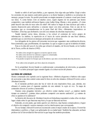 Suzuki se subió al atril para hablar, y, por supuesto, hizo algo más que hablar. Llegó a todos
los asistentes de una manera cautivadora gracias a su factor humano y también a su estructura de
mensaje, porque la tenía. No perdió practicante en ningún momento el contacto visual para lanzar
sus ideas. Y, como hemos visto en muchos casos, siguió algunos de los patrones que hemos
compartido y que también utilizaron figuras como Luther King, Obama y otros grandes. ¿Y cómo
pudo hacerlo una niña de trece años de edad? Ahí radica la magia de unas técnicas que están a
nuestra disposición para utilizarlas y conectar mejor con otras personas. Éste es uno de los
momentos que os recomendaremos en la parte final del libro, «Momentos inspiradores en
YouTube». (Éste hay que disfrutarlo; son sólo seis minutos de absoluta inspiración.)
Suzuki manejó varias ideas, directas, y las colocó al comienzo de varios grupos de
información. La anáfora, la repetición en el inicio de varios párrafos de una frase idéntica,
permitió que se convirtiesen en mensajes principales de su discurso.
Los delegados de los países allí presentes tuvieron que «aguantar» una combinación directa,
bien construida y que, posiblemente, no esperaban. Lo que es seguro es que no la habrán olvidado.
Ésta es la idea del speech «La niña que silenció al mundo», de Severn Suzuki, en la Cumbre
de la Tierra, en Río de Janeiro (1992).
No saben cómo arreglar los agujeros en nuestra capa de ozono.
No saben cómo devolver los salmones a aguas no contaminadas.
No saben cómo resucitar un animal extinto.
Yno pueden recuperar los bosques que un día talaron y que antes crecían donde ahora hay desiertos.
Si no saben cómo arreglarlo, por favor, dejen de estropearlo.
En la actualidad, Severn Suzuki es conferenciante y presentadora de televisión, ya apuntaba
maneras. Y su labor principal sigue estando ligada a la conservación del planeta.
LA IDEA DE LINCOLN
Hemos comenzado este capítulo con la siguiente frase: «Debería alegrarme si hubiera sido capaz
de acercarme a una idea central como usted lo hizo en sólo dos minutos» (Edward Everett, carta a
Abraham Lincoln).
Es el momento perfecto para dar luz al valor de esta inspiradora frase, que, además, nos
allanará el camino para el siguiente capítulo de este método: la regla de tres. Tu mapa de
contenidos directo al cerebro y memorable.
Unamos estas preguntas iniciales: ¿es efectivo contar muchas cosas?, ¿y emplear mucho
tiempo en contarlas?, ¿cuántas ideas podemos compartir con nuestra audiencia?, ¿y cuántas de
ellas se quedan en la audiencia?
La historia del discurso de Abraham Lincoln en Gettysburg responderá a todas ellas sin dejar
lugar a duda sobre lo que funciona muy bien y lo que no funciona tan bien.
Entiendo, en este punto, que todos queréis ser efectivos, muy buenos comunicadores y lograr
el objetivo de compartir vuestros mensajes con los interlocutores que corresponda.
En ese tiempo, Edward Everett era reconocido como el mejor orador de la época. Everett fue
diplomático y político, y llegó a ser gobernador de su ciudad natal. También fue educador, un buen
profesor de la Universidad de Harvard de la que luego fue también presidente.
 