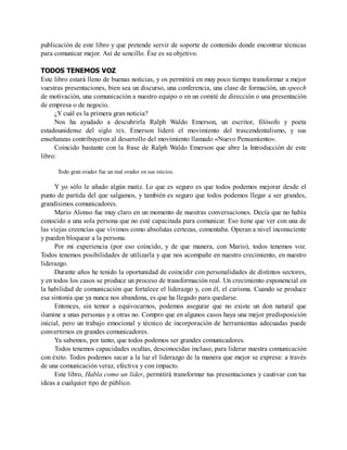 publicación de este libro y que pretende servir de soporte de contenido donde encontrar técnicas
para comunicar mejor. Así de sencillo. Ése es su objetivo.
TODOS TENEMOS VOZ
Este libro estará lleno de buenas noticias, y os permitirá en muy poco tiempo transformar a mejor
vuestras presentaciones, bien sea un discurso, una conferencia, una clase de formación, un speech
de motivación, una comunicación a nuestro equipo o en un comité de dirección o una presentación
de empresa o de negocio.
¿Y cuál es la primera gran noticia?
Nos ha ayudado a descubrirla Ralph Waldo Emerson, un escritor, filósofo y poeta
estadounidense del siglo XIX. Emerson lideró el movimiento del trascendentalismo, y sus
enseñanzas contribuyeron al desarrollo del movimiento llamado «Nuevo Pensamiento».
Coincido bastante con la frase de Ralph Waldo Emerson que abre la Introducción de este
libro:
Todo gran orador fue un mal orador en sus inicios.
Y yo sólo le añado algún matiz. Lo que es seguro es que todos podemos mejorar desde el
punto de partida del que salgamos, y también es seguro que todos podemos llegar a ser grandes,
grandísimos comunicadores.
Mario Alonso fue muy claro en un momento de nuestras conversaciones. Decía que no había
conocido a una sola persona que no esté capacitada para comunicar. Eso tiene que ver con una de
las viejas creencias que vivimos como absolutas certezas, comentaba. Operan a nivel inconsciente
y pueden bloquear a la persona.
Por mi experiencia (por eso coincido, y de que manera, con Mario), todos tenemos voz.
Todos tenemos posibilidades de utilizarla y que nos acompañe en nuestro crecimiento, en nuestro
liderazgo.
Durante años he tenido la oportunidad de coincidir con personalidades de distintos sectores,
y en todos los casos se produce un proceso de transformación real. Un crecimiento exponencial en
la habilidad de comunicación que fortalece el liderazgo y, con él, el carisma. Cuando se produce
esa sintonía que ya nunca nos abandona, es que ha llegado para quedarse.
Entonces, sin temor a equivocarnos, podemos asegurar que no existe un don natural que
ilumine a unas personas y a otras no. Compro que en algunos casos haya una mejor predisposición
inicial, pero un trabajo emocional y técnico de incorporación de herramientas adecuadas puede
convertirnos en grandes comunicadores.
Ya sabemos, por tanto, que todos podemos ser grandes comunicadores.
Todos tenemos capacidades ocultas, desconocidas incluso, para liderar nuestra comunicación
con éxito. Todos podemos sacar a la luz el liderazgo de la manera que mejor se expresa: a través
de una comunicación veraz, efectiva y con impacto.
Este libro, Habla como un líder, permitirá transformar tus presentaciones y cautivar con tus
ideas a cualquier tipo de público.
 