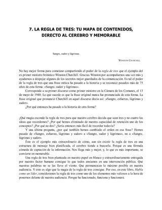 7. LA REGLA DE TRES: TU MAPA DE CONTENIDOS,
DIRECTO AL CEREBRO Y MEMORABLE
Sangre, sudor y lágrimas.
WINSTON CHURCHILL
No hay mejor forma para comenzar compartiendo el poder de la regla de tres que el ejemplo del
ex primer ministro británico Winston Churchill. Gracias Winston por acompañarnos una vez más y
ayudarnos a despejar algunos de los secretos mejor guardados de la comunicación. Es tal el poder
de la regla de tres que una frase mítica ha pasado a la historia y se reconoce pasados más de 75
años de esta forma: «Sangre, sudor y lágrimas».
Corresponde a su primer discurso como primer ministro en la Cámara de los Comunes, el 13
de mayo de 1940. Lo que sucede es que la frase original nunca fue pronunciada de esta forma. La
frase original que pronunció Churchill en aquel discurso decía así: «Sangre, esfuerzo, lágrimas y
sudor».
¿Por qué entonces ha pasado a la historia de otra forma?
¿Qué magia esconde la regla de tres para que nuestro cerebro decida que sean tres y no cuatro las
ideas que recordemos? ¿Por qué hemos eliminado de nuestra capacidad de retención uno de los
conceptos? ¿Por qué no dos? ¿Sería entonces más fácil de recordar todavía?
Y una última pregunta, ¿por qué también hemos cambiado el orden en esa frase? Hemos
pasado de «Sangre, esfuerzo, lágrimas y sudor» a «Sangre, sudor y lágrimas», no a «Sangre,
lágrimas y sudor».
Éste es el ejemplo más extraordinario de cómo, aun sin existir la regla de tres en una
estructura de mensaje bien planificada, el cerebro tiende a buscarla. Porque es una fórmula
cómoda de captación de la información. Nos llega más y mejor, y, lo que es más importante, se
convierte en memorable.
Una regla de tres bien planteada en nuestro papel en blanco y extraordinariamente entregada
por nuestro factor humano consigue lo que todos ansiamos en una intervención pública. Que
nuestras palabras no se las lleve el viento. Que permanezcan lo máximo posible en nuestra
audiencia. Y esto es algo que la magia de la regla de tres consigue. Por eso, en este libro, Habla
como un líder, consideramos la regla de tres como uno de los elementos más valiosos a la hora de
ponernos delante de nuestra audiencia. Porque ha funcionado, funciona y funcionará.
 