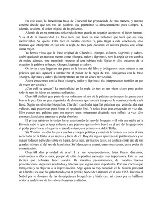 En este caso, la famosísima frase de Churchill fue pronunciada de otra manera, y nuestro
cerebro decide que son tres las palabras que permitirán su almacenamiento para siempre. Y,
además, se altera el orden original de las palabras.
Además de en su estructura, toda regla de tres guarda un segundo secreto en el factor humano.
Y es el de la musicalidad. La frase tiene que tener un tono melódico que hará que sea muy
memorizable. Se queda. Entra bien en nuestro cerebro. Y, para llegar a esta conclusión, sólo
tenemos que interpretar en voz alta la regla de tres para escuchar, en nuestra propia voz, cómo
suena mejor.
Ya hemos visto que la frase original de Churchill, «Sangre, esfuerzo, lágrimas y sudor»,
acabó quedando en nuestras mentes como «Sangre, sudor y lágrimas», pero la regla de tres cambia
de orden, además, este enunciado respecto al que hubiera sido lógico si sólo quitamos de la
ecuación la palabra esfuerzo: «Sangre, lágrimas y sudor».
Os invito a que hagamos una pausa en la lectura del libro y dediquemos unos minutos a una
práctica que nos ayudará a interiorizar el poder de la regla de tres. Ensayemos con la frase
«Sangre, lágrimas y sudor» (la interpretamos un par de veces en voz alta).
Ahora ensayemos con la frase «Sangre, sudor y lágrimas» (la interpretamos también un par
de veces en voz alta).
¿Con cuál te quedas? La musicalidad en la regla de tres es una pieza clave para grabar
todavía más las ideas en nuestras audiencias.
Churchill dedicó gran parte de sus esfuerzos al uso de la palabra en tiempos de guerra para
buscar la paz. Era un gran degustador de discursos que invertía tiempo en la construcción de cada
frase. Según sus distintas biografías, Churchill cambiaba aquellas palabras que consideraba más
valiosas, más poderosas para lograr el resultado final. Y todas éstas eran ensayadas en voz alta.
Sólo cuando una palabra pasa por nuestro gran instrumento diseñado para influir, la voz, sólo
entonces, la palabra muestra su poder absoluto.
El primer ministro británico fue un apasionado del uso del lenguaje, y él más que nadie en la
Historia sabe lo que es tener enfrente a una persona que también buscó en el uso del lenguaje todo
el poder para llevar a la guerra al mundo entero; esa persona era Adolf Hitler.
Sir Winston no sólo fue para muchos el mejor político y estadista británico, sin duda el más
recordado de la historia en su país y fuera de él. Hoy día siguen apareciendo publicaciones y se
siguen rodando películas sobre su figura, de la cual, en muchos casos, se destaca como uno de sus
grandes valores el del uso de la palabra. Su liderazgo se asentó, entre otras cosas, en su poder de
comunicación.
Churchill dio prioridad de nivel 1 a sus «presentaciones», bien fueran discursos,
conferencias o alocuciones, porque de ellas dependían mensajes muy importantes. Ésta es una
técnica que debemos hacer nuestra. De nuestras presentaciones, de nuestras buenas
presentaciones, dependen resultados y retornos que seguro serán importantes. Por eso tenemos que
trabajarlas y no dejarlas a la improvisación. Algo quizá no muy conocido en la historia personal
de Churchill es que fue galardonado con el premio Nobel de Literatura en el año 1953. Recibió el
Nobel por su dominio de las descripciones biográficas e históricas, así como por su brillante
oratoria en defensa de los valores humanos exaltados.
 