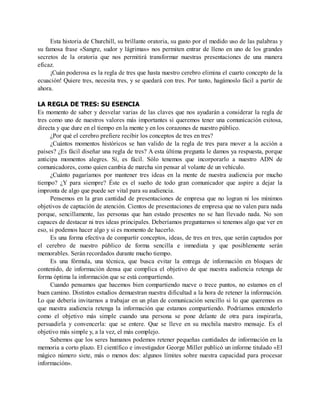Esta historia de Churchill, su brillante oratoria, su gusto por el medido uso de las palabras y
su famosa frase «Sangre, sudor y lágrimas» nos permiten entrar de lleno en uno de los grandes
secretos de la oratoria que nos permitirá transformar nuestras presentaciones de una manera
eficaz.
¡Cuán poderosa es la regla de tres que hasta nuestro cerebro elimina el cuarto concepto de la
ecuación! Quiere tres, necesita tres, y se quedará con tres. Por tanto, hagámoslo fácil a partir de
ahora.
LA REGLA DE TRES: SU ESENCIA
Es momento de saber y desvelar varias de las claves que nos ayudarán a considerar la regla de
tres como uno de nuestros valores más importantes si queremos tener una comunicación exitosa,
directa y que dure en el tiempo en la mente y en los corazones de nuestro público.
¿Por qué el cerebro prefiere recibir los conceptos de tres en tres?
¿Cuántos momentos históricos se han valido de la regla de tres para mover a la acción a
países? ¿Es fácil diseñar una regla de tres? A esta última pregunta le damos ya respuesta, porque
anticipa momentos alegres. Sí, es fácil. Sólo tenemos que incorporarlo a nuestro ADN de
comunicadores, como quien cambia de marcha sin pensar al volante de un vehículo.
¿Cuánto pagaríamos por mantener tres ideas en la mente de nuestra audiencia por mucho
tiempo? ¿Y para siempre? Éste es el sueño de todo gran comunicador que aspire a dejar la
impronta de algo que puede ser vital para su audiencia.
Pensemos en la gran cantidad de presentaciones de empresa que no logran ni los mínimos
objetivos de captación de atención. Cientos de presentaciones de empresa que no valen para nada
porque, sencillamente, las personas que han estado presentes no se han llevado nada. No son
capaces de destacar ni tres ideas principales. Deberíamos preguntarnos si tenemos algo que ver en
eso, si podemos hacer algo y si es momento de hacerlo.
Es una forma efectiva de compartir conceptos, ideas, de tres en tres, que serán captados por
el cerebro de nuestro público de forma sencilla e inmediata y que posiblemente serán
memorables. Serán recordados durante mucho tiempo.
Es una fórmula, una técnica, que busca evitar la entrega de información en bloques de
contenido, de información densa que complica el objetivo de que nuestra audiencia retenga de
forma óptima la información que se está compartiendo.
Cuando pensamos que hacemos bien compartiendo nueve o trece puntos, no estamos en el
buen camino. Distintos estudios demuestran nuestra dificultad a la hora de retener la información.
Lo que debería invitarnos a trabajar en un plan de comunicación sencillo si lo que queremos es
que nuestra audiencia retenga la información que estamos compartiendo. Podríamos entenderlo
como el objetivo más simple cuando una persona se pone delante de otra para inspirarla,
persuadirla y convencerla: que se entere. Que se lleve en su mochila nuestro mensaje. Es el
objetivo más simple y, a la vez, el más complejo.
Sabemos que los seres humanos podemos retener pequeñas cantidades de información en la
memoria a corto plazo. El científico e investigador George Miller publicó un informe titulado «El
mágico número siete, más o menos dos: algunos límites sobre nuestra capacidad para procesar
información».
 