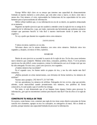 George Miller dejó claro en su ensayo que tenemos una capacidad de almacenamiento
limitada en nuestra memoria a corto plazo, que está entre cinco y nueve, es decir, siete más o
menos dos. Este número, el siete, representaba las limitaciones de las capacidades de los seres
humanos para el procesamiento de información.
Miller reflejó también que, si esa información no era de su interés, no quedaría almacenada
en su memoria.
Hagamos un rápido ejercicio que nos ayudará a entender como la regla de tres es amiga de la
captación de la información, y que, por tanto, representa una herramienta que podemos potenciar
siempre que queramos hacerle la vida fácil a nuestro interlocutor desde el punto de vista
cognitivo.
Te voy a pedir que durante tres segundos mires estos números:
2 6 9 9 1 8 8 4 6
Y ahora sin mirar, repítelos en voz alta.
V
olvemos ahora con la misma dinámica, con estos otros números. Dedícale otros tres
segundos y, después, sin mirar el libro, repítelos.
419 683 429
Detrás de este ejercicio se esconde la esencia de la regla de tres. En los dos casos teníamos
nueve números que compartir. Mañana serán ideas, conceptos, palabras, frases. Y en la primera
opción nos ha sido difícil, como receptores, retener la información casi en el tiempo real que nos
ha sido entregada. En este caso, y para este ejercicio, tres segundos.
¿Cuántos números has recordado?
En el segundo caso, los hemos unido en grupos de tres, y nos ha sido mucho más fácil
retenerlos.
¿Habías pensado en cómo memorizamos, casi diríamos de forma instintiva, los números de
teléfono?
Veamos unos ejemplos: 292 564 677; 217 567 988.
Así nos aprendemos los números de teléfono. Entregados de tres en tres, algo que permite,
además, cierta musicalidad cuando pronunciamos tres números, tres palabras de forma
consecutiva, lo cual ayuda a que el cerebro las retenga.
Por tanto, si está demostrado que el ser humano tiene algunos límites para procesar la
información, ¿por qué no encontramos caminos para hacerlo más fácil? Uno de ellos es la regla de
tres.
CONSTRUYE TU REGLA DE TRES
En esencia, como hemos visto, construir una regla de tres tiene como objetivo presentar de forma
sencilla tres elementos, agrupar en tres los conceptos, no entregarlos en masa. Ahí es donde se
pierden, porque tenemos una capacidad limitada de procesar la información.
 