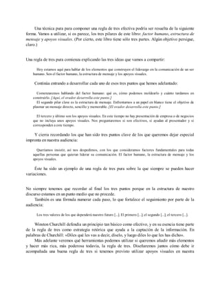 Una técnica pura para componer una regla de tres efectiva podría ser resuelta de la siguiente
forma. Vamos a utilizar, si os parece, los tres pilares de este libro: factor humano, estructura de
mensaje y apoyos visuales. (Por cierto, este libro tiene sólo tres partes. Algún objetivo persigue,
claro.)
Una regla de tres pura comienza explicando las tres ideas que vamos a compartir:
Hoy estamos aquí para hablar de los elementos que construyen el liderazgo en la comunicación de un ser
humano. Son el factor humano, la estructura de mensaje y los apoyos visuales.
Continúa entrando a desarrollar cada uno de esos tres puntos que hemos adelantado:
Comenzaremos hablando del factor humano: qué es, cómo podemos moldearlo y cuánto tardamos en
construirlo. [Aquí, el orador desarrolla este punto.]
El segundo pilar clave es la estructura de mensaje. Enfrentarnos a un papel en blanco tiene el objetivo de
plasmar un mensaje directo, sencillo y memorable. [El orador desarrolla este punto.]
El tercero y último son los apoyos visuales. En este tiempo no hay presentación de empresa o de negocios
que no incluya unos apoyos visuales. Nos preguntaremos si son efectivos, si ayudan al presentador y si
corresponden a este tiempo.
Y cierra recordando los que han sido tres puntos clave de los que queremos dejar especial
impronta en nuestra audiencia:
Queríamos insistir, así nos despedimos, con los que consideramos factores fundamentales para todas
aquellas personas que quieran liderar su comunicación. El factor humano, la estructura de mensaje y los
apoyos visuales.
Éste ha sido un ejemplo de una regla de tres pura sobre la que siempre se pueden hacer
variaciones.
No siempre tenemos que recordar al final los tres puntos porque en la estructura de nuestro
discurso estamos en un punto medio que no procede.
También es una fórmula numerar cada paso, lo que fortalece el seguimiento por parte de la
audiencia:
Los tres valores de los que dependerá nuestro futuro [...]. El primero [...]; el segundo [...]; el tercero [...].
Winston Churchill defendía un principio tan básico como efectivo, y en su esencia tiene parte
de la regla de tres como estrategia retórica que ayuda a la captación de la información. En
palabras de Churchill: «Diles qué les vas a decir, díselo, y luego diles lo que les has dicho».
Más adelante veremos qué herramientas podemos utilizar si queremos añadir más elementos
y hacer más rica, más poderosa todavía, la regla de tres. Diseñaremos juntos cómo debe ir
acompañada una buena regla de tres si tenemos previsto utilizar apoyos visuales en nuestra
 